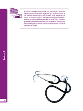 Existe uma certa flexibilidade dada aos gestores para eventuais
             alterações nos orçamentos, haja vista que o planejamento é
             um processo contínuo que, muitas vezes, exige a revisão das
             metas. No entanto, qualquer alteração no planejamento da saú-
             de deve ser autorizada pelo conselho de saúde. Caso ocorra al-
             guma situação de emergência ou de calamidade, a aprovação
             do conselho pode acontecer em momento posterior, durante a
             prestação de contas.
Capítulo 4




  42
 