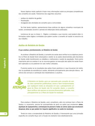 Nosso objetivo neste capítulo é trazer mais informações sobre as principais competências
             dos conselhos de saúde. Trataremos dos seguintes assuntos:

             • análise do relatório de gestão;
             • fiscalização;
             • divulgação das atividades do conselho para a comunidade.

                No final deste capítulo, apresentamos boas práticas de alguns conselhos municipais de
             saúde, constatadas durante o período de elaboração desta publicação.

                Lembre-se de que no Anexo 1 - Órgãos e entidades a que recorrer, você poderá obter in-
             formações sobre órgãos e entidades que podem auxiliar o conselho de saúde no exercício do
             seu trabalho.



             Análise do Relatório de Gestão

             O que analisar, prioritariamente, no Relatório de Gestão

                Ao analisar o Relatório de Gestão, o conselho de saúde deve verificar se os objetivos previs-
             tos no Plano de Saúde foram alcançados e avaliar se as ações desenvolvidas pela Secretaria
Capítulo 5




             de Saúde estão beneficiando os cidadãos e melhorando a saúde da população. Outro ponto
             importante para se analisar é se os recursos gastos na execução das ações de saúde foram
             bem aplicados ou se poderiam ter sido melhor utilizados.

                 É preciso avaliar se os resultados das ações foram positivos e o que trouxeram de melho-
             rias na qualidade da assistência à saúde, atentando principalmente para atenção básica,  efi-
             ciência dos serviços e satisfação dos trabalhadores e usuários.




                          O Relatório de Gestão, para ser aprovado pelo conselho de saú-
                          de, deve apresentar justificativas, claras e bem fundamentadas,
                          que expliquem todas as situações em que o planejamento ori-
                          ginal do Plano de Saúde não foi cumprido. Assim, o conselho
                          deve verificar não apenas os recursos financeiros aplicados, mas
                          principalmente se o Plano de Saúde foi realizado.




                Para analisar o Relatório de Gestão, você, conselheiro, além de conhecer bem o Plano de
             Saúde e o orçamento, precisa ter acompanhado de perto as ações que envolveram obras,
             aquisição de equipamentos, contratação de pessoal e todas as outras ações que envolverem
             despesas altas ou que podem ter impacto signiﬁcativo na saúde do município.


  44            Tendo em vista a complexidade do Relatório de Gestão, é interessante que uma comissão
             específica do conselho fique com a função de analisá-lo mais detalhadamente.
 