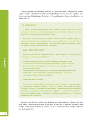 É preciso lembrar que, embora o Relatório de Gestão contenha a prestação de contas,
             é possível fazer o acompanhamento orçamentário-financeiro por meio das planilhas e in-
             dicadores disponibilizados pelo Sistema de Informações sobre Orçamentos Públicos em
             Saúde (SIOPS).



                   O QUE É O SIOPS?

                   O SIOPS – Sistema de Informações sobre Orçamentos Públicos em Saúde – é um
                importante instrumento de planejamento, gestão e controle social do Sistema Único de
                Saúde (SUS) para municípios, estados, DF e União.

                    Idealizado e implementado desde 1999 pelo Ministério da Saúde, o SIOPS organiza e
                coleta informações sobre receitas e gastos em saúde nas três esferas de governo. Essas
                informações permitem análises sobre o gasto com ações e serviços públicos de saúde
                nos âmbitos nacional, regional, estadual e municipal.

                   QUAL O OBJETIVO DO SIOPS?

                    Possibilitar, por meio da coleta permanente, o gerenciamento e a consolidação de
                informações padronizadas, possibilitando:
Capítulo 5




                • melhor planejamento, gestão e avaliação dos gastos públicos em saúde;
                • fortalecimento do controle social sobre financiamento e gastos em saúde;
                • dimensionamento da participação das diferentes esferas de governo no
                  financiamento da saúde;
                • acompanhamento da implantação dos dispositivos da Emenda Constitucional
                  nº 29/2000 e o seu cumprimento por parte de cada esfera de governo;
                • elaboração das Contas Nacionais de Saúde.

                   COMO FUNCIONA O SIOPS?

                    Para preenchimento dos dados, deve-se acessar o site do Datasus – www.datasus.gov.
                br – e clicar em “Produtos e Serviços” e “SIOPS”. O sistema e seu manual estão dispo-
                níveis para download. O sistema de coleta de dados é informatizado, permanentemente
                atualizado e aperfeiçoado para possibilitar mais agilidade no preenchimento dos formu-
                lários, transmissão dos dados e no cálculo de indicadores gerados após as verificações
                automáticas das informações.



                 A grande importância do Relatório de Gestão é que ele estabelece a relação entre obje-
             tivos, metas, resultados alcançados e aplicação de recursos. O Relatório de Gestão deve
             divulgar corretamente informações sobre a saúde no município/estado e sobre a atuação
             dos gestores do SUS.


  46
 