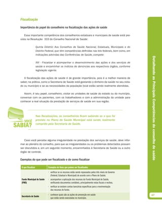 Fiscalização

Importância do papel do conselheiro na fiscalização das ações de saúde

    Essa importante competência dos conselheiros estaduais e municipais de saúde está pre-
vista na Resolução 333 do Conselho Nacional de Saúde:

                    Quinta Diretriz: Aos Conselhos de Saúde Nacional, Estaduais, Municipais e do
                    Distrito Federal, que têm competências deﬁnidas nas leis federais, bem como, em
                    indicações advindas das Conferências de Saúde, compete:




                                                                                                               Detalhando as Principais Competências do conselho de saúde
                    XVI - Fiscalizar e acompanhar o desenvolvimento das ações e dos serviços de
                    saúde e encaminhar os indícios de denúncias aos respectivos órgãos, conforme
                    legislação vigente.

   A fiscalização das ações de saúde é de grande importância, pois é a melhor maneira de
saber, na prática, como a Secretaria de Saúde está gastando o dinheiro da saúde no seu esta-
do ou município e se as necessidades da população local estão sendo realmente atendidas.

   Assim, é seu papel, conselheiro, visitar as unidades de saúde do estado ou do município,
conversar com os pacientes, com os trabalhadores e com a administração da unidade para
conhecer a real situação da prestação de serviços de saúde em sua região.




                    Nas fiscalizações, os conselheiros ficam sabendo se o que foi
                    previsto no Plano de Saúde Municipal está sendo realmente
                    cumprido pela Secretaria de Saúde.




   Caso você perceba alguma irregularidade na prestação dos serviços de saúde, deve infor-
mar ao plenário do conselho, para que as irregularidades ou os problemas detectados possam
ser discutidos e, em um segundo momento, encaminhados à Secretaria de Saúde ou a outro
órgão de controle.

Exemplos do que pode ser fiscalizado e de como fiscalizar

 O que fiscalizar             Exemplos de itens que podem ser fiscalizados
                              • verificar se os recursos estão sendo repassados pelos três níveis de Governo
                                (Federal, Estadual e Municipal) de acordo com o Plano de Saúde;
 Fundo Municipal de Saúde     • acompanhar a aplicação dos recursos do Fundo Municipal de Saúde,
 (FMS)                          verificando documentos contábeis, principalmente notas fiscais e recibos.
                              • verificar se existem contas bancárias específicas para a movimentação
                                dos recursos do fundo.
                              • conhecer quais são as ações de prevenção em saúde                              47
 Secretaria de Saúde
                                que estão sendo executadas no município.
 