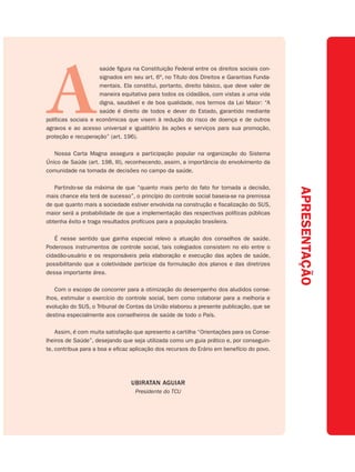 A
                     saúde figura na Constituição Federal entre os direitos sociais con-
                     signados em seu art. 6º, no Título dos Direitos e Garantias Funda-
                     mentais. Ela constitui, portanto, direito básico, que deve valer de
                     maneira equitativa para todos os cidadãos, com vistas a uma vida
                     digna, saudável e de boa qualidade, nos termos da Lei Maior: “A
                     saúde é direito de todos e dever do Estado, garantido mediante
políticas sociais e econômicas que visem à redução do risco de doença e de outros
agravos e ao acesso universal e igualitário às ações e serviços para sua promoção,
proteção e recuperação” (art. 196).

   Nossa Carta Magna assegura a participação popular na organização do Sistema
Único de Saúde (art. 198, III), reconhecendo, assim, a importância do envolvimento da
comunidade na tomada de decisões no campo da saúde.

   Partindo-se da máxima de que “quanto mais perto do fato for tomada a decisão,




                                                                                           APRESENTAÇÃO
mais chance ela terá de sucesso”, o princípio do controle social baseia-se na premissa
de que quanto mais a sociedade estiver envolvida na construção e fiscalização do SUS,
maior será a probabilidade de que a implementação das respectivas políticas públicas
obtenha êxito e traga resultados profícuos para a população brasileira.

   É nesse sentido que ganha especial relevo a atuação dos conselhos de saúde.
Poderosos instrumentos de controle social, tais colegiados consistem no elo entre o
cidadão-usuário e os responsáveis pela elaboração e execução das ações de saúde,
possibilitando que a coletividade participe da formulação dos planos e das diretrizes
dessa importante área.

   Com o escopo de concorrer para a otimização do desempenho dos aludidos conse-
lhos, estimular o exercício do controle social, bem como colaborar para a melhoria e
evolução do SUS, o Tribunal de Contas da União elaborou a presente publicação, que se
destina especialmente aos conselheiros de saúde de todo o País.

    Assim, é com muita satisfação que apresento a cartilha “Orientações para os Conse-
lheiros de Saúde”, desejando que seja utilizada como um guia prático e, por conseguin-
te, contribua para a boa e eficaz aplicação dos recursos do Erário em benefício do povo.




                                 UBIRATAN AGUIAR
                                   Presidente do TCU
 