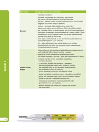 O que fiscalizar     Exemplos de itens que podem ser fiscalizados
                                  • analisar plano de trabalho;
                                  • acompanhar se o cronograma físico-financeiro está sendo cumprido
                                     e se os gastos estão sendo realizados de acordo com o programado;
                                  • verificar se o dinheiro do convênio está sendo movimentado em uma só conta-corrente
                                    (a legislação sobre convênio obriga que seja assim);
                                  • verificar se a Secretaria de Saúde está aplicando sua contrapartida
                                    (pagamentos de despesas do convênio feitos com dinheiro do município ou estado);
             Convênios            • fazer a conciliação bancária das despesas: verificar notas fiscais e recibos para assegurar
                                    que o dinheiro do convênio está sendo gasto somente com o objeto do convênio e conferir
                                    extratos bancários da conta-corrente do convênio para checar se os valores lançados
                                    coincidem com os valores das notas/recibos;
                                  • lembre-se que o dinheiro repassado por meio de convênio não pode ser utilizado para
                                    finalidade diferente daquela que foi combinada;
                                  • visite a página da Controladoria Geral da União na internet sobre convênios.
                                    Lá você poderá obter informações sobre os convênios firmados pelo seu estado ou
                                    município (www.cgu.gov.br/convenios).
                                  • visitar periodicamente todas as unidades de saúde públicas e conveniadas, juntamente
                                    com funcionários da Vigilância Sanitária (municipal e estadual);
                                  • conversar com usuários, trabalhadores de saúde e direção da Unidade
                                    para conhecer os problemas e para saber a opinião deles sobre a qualidade dos serviços;
                                  • acompanhar os serviços em todas as unidades de saúde públicas
                                    e conveniadas, observando:
Capítulo 5




                                    » o cumprimento de horários pelos funcionários, a qualidade do
                                       atendimento (cordialidade, tempo de espera, emissão dos resultados)
             Unidades de Saúde/        e as condições de acesso por parte dos usuários, propondo sugestões
             Hospitais                 para simplificação e melhoria do atendimento;
                                    » quantos atendimentos são realizados mensalmente na unidade;
                                    » quais as especialidades consultadas e o número de consultas por especialidade;
                                    » quantos leitos hospitalares da rede pública e particular/conveniada com o SUS
                                       existem nos municípios e qual é a procura por esses leitos;
                                    » em quais casos os pacientes são direcionados para outro município
                                       para tratamento e para quais cidades vão;
                                    » existência de transporte da Prefeitura para transportar esses pacientes
                                       para outras cidades;




  48
 