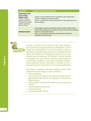 O que fiscalizar               Exemplos de itens que podem ser fiscalizados
             Credenciamento ao SUS
             de novos serviços e
             Unidades de Saúde              • conhecer os serviços/unidades que irão ser conveniados ao SUS, a proposta dessas
             (unidades e serviços que         unidades e a qualidade dos serviços ali prestados;
             passarão a ser conveniados     • aprovar os credenciamentos (o conselho precisa aprovar o credenciamento para que ele
             ao SUS após terem seu pedido     possa ser efetivado);
             analisado e aprovado pela
             Secretaria de Saúde)

                                            • visitar unidades para saber se os funcionários cumprem o horário de trabalho previsto;
                                            • confrontar folha de pagamento das unidades com o número de funcionários que realmente
             Contratação de pessoal           trabalham na unidade (folha de ponto);
                                            • verificar se as especialidades profissionais contratadas atendem realmente às
                                              necessidades da unidade de saúde.




                                Se você, conselheiro, quiser conhecer mais sobre licitações,
                                pode consultar a Lei de Licitações (Lei 8.666/1993), a Lei do
                                Pregão (Lei 10.520/2002) e a Lei Geral da Micro e Pequena
                                Empresa (Lei 123/06). Essas e outras leis estão disponíveis na
                                página da Presidência da República, na internet: http://www.
                                presidencia.gov.br/legislacao. O Tribunal de Contas também
Capítulo 5




                                disponibiliza, em seu endereço eletrônico (www.tcu.gov.br),
                                a publicação “Licitações e Contratos: Orientações Básicas”.
                                Nessa publicação, pontos importantes e decisões do TCU a
                                respeito do assunto são tratados de forma mais aprofundada.

                                Além disso, os seguintes endereços eletrônicos trazem infor-
                                mações úteis sobre licitações na área da Saúde:
                                • www.anvisa.gov.br
                                • http://portal.anvisa.gov.br/wps/portal/anvisa/posuso/re-
                                   gulacaodemercado (Câmara de Regulação do Mercado de
                                   Medicamentos)
                                • http://portal2.saude.gov.br/bps/login.cfm (banco de preços
                                   do SUS)
                                • www.consultaremedios.com.br
                                • www.soleis.adv.br
                                • www.cidadaniafiscal.com.br




  50
 