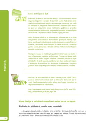 Banco de Preços do SUS

                         O Banco de Preços em Saúde (BPS) é um instrumento muito
                         importante para o exercício do controle social. Trata-se de siste-
                         ma informatizado que registra, armazena e comunica, por meio
                         da internet, os preços de medicamentos e produtos para a saú-
                         de que são adquiridos pelas instituições públicas e privadas
                         cadastradas no sistema. Os preços são inseridos pelas próprias
                         instituições e representam os valores pagos por elas.

                         Além de tornar públicas as informações sobre os preços, o siste-
                         ma permite a visualização de relatórios gerenciais. Assim, o sis-
                         tema auxilia as instituições na gestão de seus recursos financei-
                         ros e no controle de seus estoques de medicamentos e produtos
                         para a saúde, ajudando a decidir sobre o melhor momento para
                         adquirir novos itens.

                         Qualquer pessoa ou instituição que tenha interesse nos dados e
                         nas informações contidos no Banco de Preços em Saúde pode
                         acessá-los de forma simples e rápida. Entretanto, devido às espe-
                         cificidades de cada usuário, o sistema tem duas partes principais:
Capítulo 5




                         o ambiente de produção e o ambiente de pesquisa e consulta
                         pública. Para consulta pública não há necessidade de cadastro.




                         Em caso de dúvidas sobre o Banco de Preços da Saúde (BPS),
                         pode-se entrar em contato com o Ministério da Saúde por e-
                         -mail (bps@saude.gov.br). Além disso, você pode consultar os
                         seguintes endereços eletrônicos:

                         http://portal.saude.gov.br/portal/saude/Gestor/area.cfm?id_area=939;
                         http://portal2.saude.gov.br/bps/login.cfm




             Como divulgar o trabalho do conselho de saúde para a sociedade

             Divulgação das atividades do conselho para a comunidade

                 A divulgação das atividades realizadas pelo conselho e de seus objetivos faz com que a
             comunidade local entenda a importância do seu trabalho e o valorize. O apoio da comunidade
             é fundamental para o amadurecimento do conselho de saúde.
  52
 