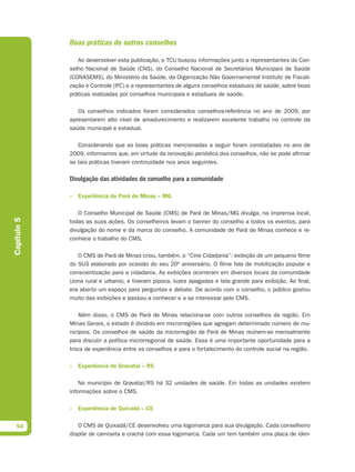 Boas práticas de outros conselhos

                Ao desenvolver esta publicação, o TCU buscou informações junto a representantes do Con-
             selho Nacional de Saúde (CNS), do Conselho Nacional de Secretários Municipais de Saúde
             (CONASEMS), do Ministério da Saúde, da Organização Não Governamental Instituto de Fiscali-
             zação e Controle (IFC) e a representantes de alguns conselhos estaduais de saúde, sobre boas
             práticas realizadas por conselhos municipais e estaduais de saúde.

                Os conselhos indicados foram considerados conselhos-referência no ano de 2009, por
             apresentarem alto nível de amadurecimento e realizarem excelente trabalho no controle da
             saúde municipal e estadual.

                Considerando que as boas práticas mencionadas a seguir foram constatadas no ano de
             2009, informamos que, em virtude da renovação periódica dos conselhos, não se pode afirmar
             se tais práticas tiveram continuidade nos anos seguintes.

             Divulgação das atividades do conselho para a comunidade

             » Experiência de Pará de Minas – MG

                O Conselho Municipal de Saúde (CMS) de Pará de Minas/MG divulga, na imprensa local,
Capítulo 5




             todas as suas ações. Os conselheiros levam o banner do conselho a todos os eventos, para
             divulgação do nome e da marca do conselho. A comunidade de Pará de Minas conhece e re-
             conhece o trabalho do CMS.

                O CMS de Pará de Minas criou, também, o “Cine Cidadania”: exibição de um pequeno filme
             do SUS elaborado por ocasião do seu 20º aniversário. O filme fala de mobilização popular e
             conscientização para a cidadania. As exibições ocorreram em diversos locais da comunidade
             (zona rural e urbana), e tiveram pipoca, luzes apagadas e tela grande para exibição. Ao final,
             era aberto um espaço para perguntas e debate. De acordo com o conselho, o público gostou
             muito das exibições e passou a conhecer e a se interessar pelo CMS.

                 Além disso, o CMS de Pará de Minas relaciona-se com outros conselhos da região. Em
             Minas Gerais, o estado é dividido em microrregiões que agregam determinado número de mu-
             nicípios. Os conselhos de saúde da microrregião de Pará de Minas reúnem-se mensalmente
             para discutir a política microrregional de saúde. Essa é uma importante oportunidade para a
             troca de experiência entre os conselhos e para o fortalecimento do controle social na região.

             » Experiência de Gravataí – RS

                 No município de Gravataí/RS há 32 unidades de saúde. Em todas as unidades existem
             informações sobre o CMS.

             » Experiência de Quixadá – CE


  54            O CMS de Quixadá/CE desenvolveu uma logomarca para sua divulgação. Cada conselheiro
             dispõe de camiseta e crachá com essa logomarca. Cada um tem também uma placa de iden-
 
