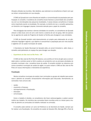 tificação utilizada nas reuniões. São detalhes, que valorizam os conselheiros e fazem com que
se sintam comprometidos em sua atuação.

    O CMS de Quixadá tem como filosofia de trabalho a conscientização da população para par-
ticipação no conselho. A existência de conselhos locais favorece a proximidade dos conselhei-
ros com as reivindicações das pequenas localidades. A posse desses conselheiros é tratada
como importante evento na localidade. Por exemplo, no distrito de Juá, o conselho apresentou
um fantoche com linguagem popular, chamando atenção para o papel do conselho.

    Para divulgação dos eventos e demais atividades do conselho, os conselheiros de Quixadá




                                                                                                 Detalhando as Principais Competências do conselho de saúde
utilizam a rádio local, carro de som e até mesmo o sistema de som da igreja. Além de aprovei-
tar os agentes de saúde do Programa de Saúde na Família para divulgarem suas atividades.

    O CMS de Quixadá também está desenvolvendo um projeto para elaboração de um gibi,
utilizando linguagem regional, cujo objetivo é conscientizar a população para ser mais atuante
e vigilante com as ações municipais de saúde.

   A Secretaria de Saúde Municipal de Quixadá edita um jornal trimestral e, além disso, o
conselho está pleiteando um espaço fixo para divulgar sua atuação.

» Experiência de São José do Rio Preto – SP

   O CMS de São José do Rio Preto/SP elaborou uma cartilha em forma de gibi para a comuni-
dade sobre o controle social no SUS e publica um jornalzinho com as principais atividades do
conselho municipal e dos conselhos locais de saúde. O conselho também se relaciona com
outros conselhos municipais de saúde da região, os quais visitam o CMS de São José do Rio
Preto em busca informações e intercâmbio de experiência.

Fiscalização

   Muitos conselhos municipais de saúde criam comissões ou grupos de trabalho para asses-
sorar o plenário do conselho, fornecendo-lhe informações para discussão. Normalmente, as
comissões mais comuns são:

•   saúde;
•   orçamento e finanças;
•   acompanhamento e fiscalização;
•   educação;
•   comunicação.

   Como o trabalho é dividido, os conselheiros não ficam sobrecarregados e podem exercer
melhor seu trabalho. Os membros das comissões fazem reuniões entre si e levam para a reu-
nião do plenário as conclusões do trabalho realizado na comissão.

    O conselho pode solicitar um carro da Prefeitura ou da Secretaria de Saúde, sempre que
for realizar uma fiscalização. Os conselhos de saúde de Gravataí (RS), Maringá (PR) e Pará de    55
 