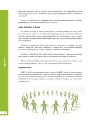 Minas (MG) utilizam um carro da Prefeitura em suas fiscalizações. Já o CMS de Belo Horizonte
             (MG) conseguiu ainda mais, e hoje tem um veículo próprio, cedido pela prefeitura, para realizar
             seu trabalho.

                No CMS de Gravataí (RS) os conselheiros têm crachá de acesso ao hospital, o que lhes
             permite entrar ali, fiscalizar e conversar com os usuários.

             Análise do Relatório de Gestão

                No Conselho Municipal de Saúde de Maringá (PR) a clareza da prestação de contas melho-
             rou muito, devido à pressão do conselho. A prestação de contas está sendo feita em blocos e
             por ações (atenção básica, média e alta complexidade). E o conselho pede, a cada trimestre,
             que a Secretaria detalhe mais algumas contas e, a partir daí, dirige o seu foco prioritariamente
             para esses gastos.

                Além disso, no conselho de saúde de Maringá, um dos conselheiros é contador, o que facili-
             ta muito a análise das contas. Mas, antes disso, o conselho podia solicitar assessoria técnica
             do contador da Secretaria de Saúde e também de contadores da promotoria.

                 No CMS de Pará de Minas (MG), a Comissão de Orçamento busca esclarecer suas dúvidas
             relacionadas ao Relatório de Gestão com os técnicos de contabilidade da Prefeitura.
Capítulo 5




                O Conselho Municipal de Saúde de Belo Horizonte tem um contador que trabalha para o
             conselho e que é pago com o dinheiro que é destinado ao CMS no orçamento.

             Orçamento Próprio

                O CMS de Belo Horizonte possui orçamento próprio. Em 2009, o valor do orçamento desti-
             nado ao conselho foi R$ 400.000,00 (quatrocentos mil reais). Esse orçamento foi distribuído
             para todos os conselhos distritais, em uma estrutura descentralizada. Atualmente, o CMS está
             trabalhando para criar orçamento próprio para cada conselho distrital, para que estes tenham
             mais autonomia.




  56
 