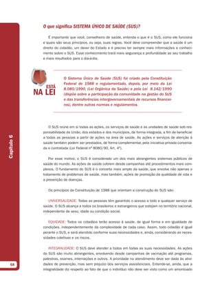 O que significa SISTEMA ÚNICO DE SAÚDE (SUS)?

                 É importante que você, conselheiro de saúde, entenda o que é o SUS, como ele funciona
             e quais são seus princípios, ou seja, suas regras. Você deve compreender que a saúde é um
             direito do cidadão, um dever do Estado e é preciso ter sempre mais informações e conheci-
             mento sobre o SUS. Esse conhecimento trará mais segurança e profundidade ao seu trabalho
             e mais resultados para o dia-a-dia.




                         O Sistema Único de Saúde (SUS) foi criado pela Constituição
                         Federal de 1988 e regulamentado, depois, por meio da Lei
                         8.080/1990, (Lei Orgânica da Saúde) e pela Lei 8.142/1990
                         (dispõe sobre a participação da comunidade na gestão do SUS
                         e das transferências intergovernamentais de recursos financei-
                         ros), dentre outras normas e regulamentos.




                O SUS reúne em si todas as ações, os serviços de saúde e as unidades de saúde sob res-
             ponsabilidade da União, dos estados e dos municípios, de forma integrada, a fim de beneficiar
Capítulo 6




             a todas as pessoas a partir de ações na área de saúde. As ações e serviços de atenção à
             saúde também podem ser prestados, de forma complementar, pela iniciativa privada convenia-
             da e contratada (Lei Federal nº 8080/90, Art. 4º).

                 Por esse motivo, o SUS é considerado um dos mais abrangentes sistemas públicos de
             saúde do mundo. As ações de saúde cobrem desde campanhas até procedimentos mais com-
             plexos. O fundamento do SUS é o conceito mais amplo da saúde, que envolve não apenas o
             tratamento de problemas de saúde, mas também, ações de promoção da qualidade de vida e
             a prevenção de doenças.

                Os princípios da Constituição de 1988 que orientam a construção do SUS são:

                UNIVERSALIDADE: Todas as pessoas têm garantido o acesso a todo e qualquer serviço de
             saúde. O SUS alcança a todos os brasileiros e estrangeiros que estejam no território nacional,
             independente de sexo, idade ou condição social.

                EQUIDADE: Todos os cidadãos terão acesso à saúde, de igual forma e em igualdade de
             condições, independentemente da complexidade de cada caso. Assim, todo cidadão é igual
             perante o SUS, e será atendido conforme suas necessidades e, ainda, considerando as neces-
             sidades coletivas e os riscos.

                 INTEGRALIDADE: O SUS deve atender a todos em todas as suas necessidades. As ações
             do SUS são muito abrangentes, envolvendo desde campanhas de vacinação até programas,
             palestras, exames, internações e outros. A prioridade no atendimento deve ser dada às ativi-
  58         dades de prevenção, mas sem prejuízo dos serviços assistenciais. Entende-se, ainda, que a
             integralidade diz respeito ao fato de que o indivíduo não deve ser visto como um amontoado
 