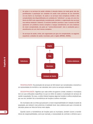 • As ações e os serviços de saúde voltados à atenção básica, de modo geral, são dis-
                  ponibilizados à população em unidades de saúde mais próximas de seu domicílio
                  (no seu bairro ou município). As ações e os serviços mais complexos (média e alta
                  complexidade) são disponibilizados em unidades de “referência”, ou seja, em uma ins-
                  tância do SUS mais especializada (considerando, também, a organização dos serviços
                  nas esferas estadual e federal). O contrário também acontece: caso o usuário do SUS
                  apresente um problema menos complexo e busque atendimento em uma instância
                  de maior complexidade, ele pode ser “contra-referenciado”, isto é, conduzido para o
                  atendimento em um nível menos complexo.

                • Os serviços de saúde, então, são organizados por grau de complexidade, na seguinte
                  sequência: unidades de saúde, município, polo e região (BRASIL, 2006b).




                                                       Região




                                                        Polo
Capítulo 6




                Referência                                                          Contra-referência

                                                      Município




                                                 Unidade de Saúde



                REGIONALIZAÇÃO: Na prestação de serviços do SUS devem ser considerados o tamanho e
             as necessidades do território a ser atendido, bem como os serviços existentes.

                DESCENTRALIZAÇÃO: Significa que cada esfera de governo (União, estados e municípios)
             tem as suas atribuições específicas no que se refere às ações e à prestação de serviços de
             saúde à população. No caso, a esfera federal repassa algumas funções à esfera estadual que,
             por sua vez, também faz a transferência de funções à esfera municipal.

                Os municípios são os entes que possuem a maior responsabilidade em relação à saúde da
             população, por estarem mais próximos à realidade local. Isso colabora para que a tomada de
             decisões possa ser feita de forma mais rápida.


  60            Quando ocorre a transferência de funções para os municípios, também ocorre a transfe-
             rência de responsabilidades, como por exemplo, a necessidade de controlar o dinheiro que o
 