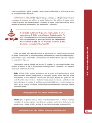 município recebe para aplicar em saúde e a necessidade de fiscalizar as ações e os serviços
de saúde prestados à população.

    PARTICIPAÇÃO DA COMUNIDADE: A população deve participar na definição, no controle e na
fiscalização da execução das políticas de saúde. As diretrizes das políticas de saúde encon-
tram-se detalhadas nos planos municipais e estaduais de saúde. A participação popular ocorre
por meio de entidades e movimentos que representam a sociedade.




             O SUS é algo muito maior do que uma simples gestão de um ou
             outro governo. O SUS é uma política do Estado brasileiro. Por
             isso, é importante que você, conselheiro, esteja atento para que
             não haja interferências político-partidárias que prejudiquem o
             funcionamento do SUS em seu município ou estado. O povo
             brasileiro é o verdadeiro “dono” do SUS!




                                                                                                  Sistema Único de Saúde (SUS)
   Vamos falar, agora, sobre a gestão do SUS, ou seja, como o SUS é administrado, coordena-
do, levado adiante. Como foi visto anteriormente, as três esferas (União, estados e municípios)
possuem seus papéis relacionados à forma como o SUS é administrado. Mas, qual é o papel
de cada esfera? Vejamos:

   Primeiramente, deve-se entender que a União, os estados e os municípios distribuem seus
recursos de maneira tal que os procedimentos de atenção básica e de média e alta complexi-
dade sejam totalmente atendidos.

• União: A União detém o papel principal no que se refere ao financiamento da saúde
  pública no Brasil. Embora os estados e os municípios também devam participar desse
  financiamento, a União arca com a maior parte dos gastos. Metade dos gastos fica por
  conta da União; a outra metade é dividida entre estados e municípios. A União também é
  responsável pela formulação de políticas nacionais de saúde, mas a implementação, ou
  seja, o ato de “colocar em prática” tais políticas cabe aos estados, municípios, ONGs e
  à iniciativa privada.



                 Principal gestor em nível federal: Ministério da Saúde.



• Estados: Cabe ao governo estadual colocar em prática (implementar) as políticas nacionais
  e estaduais de saúde e organizar o atendimento à saúde em seu território. Conforme foi dito
  anteriormente, o estado também participa do financiamento da saúde em seu território.



           Principal gestor em nível estadual: Secretaria Estadual de Saúde.                      61
 