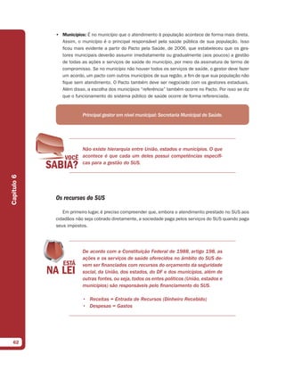 • Municípios: É no município que o atendimento à população acontece de forma mais direta.
               Assim, o município é o principal responsável pela saúde pública de sua população. Isso
               ficou mais evidente a partir do Pacto pela Saúde, de 2006, que estabeleceu que os ges-
               tores municipais deverão assumir imediatamente ou gradualmente (aos poucos) a gestão
               de todas as ações e serviços de saúde do município, por meio da assinatura de termo de
               compromisso. Se no município não houver todos os serviços de saúde, o gestor deve fazer
               um acordo, um pacto com outros municípios de sua região, a fim de que sua população não
               fique sem atendimento. O Pacto também deve ser negociado com os gestores estaduais.
               Além disso, a escolha dos municípios “referência” também ocorre no Pacto. Por isso se diz
               que o funcionamento do sistema público de saúde ocorre de forma referenciada.



                         Principal gestor em nível municipal: Secretaria Municipal de Saúde.




                         Não existe hierarquia entre União, estados e municípios. O que
                         acontece é que cada um deles possui competências específi-
                         cas para a gestão do SUS.
Capítulo 6




             Os recursos do SUS

                Em primeiro lugar, é preciso compreender que, embora o atendimento prestado no SUS aos
             cidadãos não seja cobrado diretamente, a sociedade paga pelos serviços do SUS quando paga
             seus impostos.




                         De acordo com a Constituição Federal de 1988, artigo 198, as
                         ações e os serviços de saúde oferecidos no âmbito do SUS de-
                         vem ser financiados com recursos do orçamento da seguridade
                         social, da União, dos estados, do DF e dos municípios, além de
                         outras fontes, ou seja, todos os entes políticos (União, estados e
                         municípios) são responsáveis pelo financiamento do SUS.

                         • Receitas = Entrada de Recursos (Dinheiro Recebido)
                         • Despesas = Gastos




  62
 