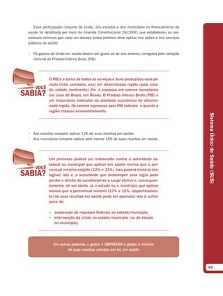 Essa participação conjunta da União, dos estados e dos municípios no financiamento da
saúde foi detalhada por meio da Emenda Constitucional 29/2000, que estabeleceu os per-
centuais mínimos que cada um desses entes políticos deve aplicar nas ações e nos serviços
públicos de saúde:

• Os gastos da União em saúde devem ser iguais ao do ano anterior, corrigidos pela variação
  nominal do Produto Interno Bruto (PIB).




            O PIB é a soma de todos os serviços e bens produzidos num pe-
            ríodo (mês, semestre, ano) em determinada região (país, esta-
            do, cidade, continente). Ele é expresso em valores monetários
            (no caso do Brasil, em Reais). O Produto Interno Bruto (PIB) é
            um importante indicador da atividade econômica de determi-
            nada região. Os valores expressos pelo PIB indicam o quanto a
            região cresceu economicamente.




                                                                                              Sistema Único de Saúde (SUS)
• Aos estados compete aplicar 12% de suas receitas em saúde;
• Aos municípios compete aplicar pelo menos 15% de suas receitas em saúde.




            Um processo poderá ser instaurado contra a autoridade es-
            tadual ou municipal que aplicar em saúde menos que o per-
            centual mínimo exigido (12% e 15%). Isso poderá torná-la ine-
            legível, isto é, a autoridade que descumprir esta regra pode
            perder o direito de candidatar-se a cargo eletivo e, consequen-
            temente, de ser eleito. Já o estado ou o município que aplicar
            menos que o percentual mínimo (12% e 15%, respectivamen-
            te) de suas receitas em saúde pode ser apenado, isto é, sofrer
            pena de:

            • suspensão de repasses federais ao estado/município;
            • intervenção da União no estado/município (ou do estado
              no município).




               Em outras palavras, o gestor é OBRIGADO a gastar o mínimo
                       de suas receitas, previsto em lei, em saúde.



                                                                                              63
 
