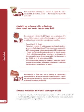 Para obter mais informações a respeito da origem dos recur-
                         sos do SUS, consulte o Anexo 4 – Fontes de Financiamento
                         da Saúde.




             Requisitos que os Estados, o DF e os Municípios
             devem cumprir para receber recursos para a Saúde


                         De acordo com a Lei 8.142/1990, para que os estados, o DF e
                         os municípios possam receber dinheiro do governo federal para
                         a saúde, eles devem atender aos seguintes requisitos:

                         • Possuir Fundo de Saúde;
                         • Possuir um conselho de saúde, cuja composição atenda às re-
                           gras em relação à paridade (25% de trabalhadores da saúde;
                           25% de gestores e prestadores de serviço e 50% de usuários);
                         • Possuir um Plano de Saúde (planejamento na área de saúde);
Capítulo 6




                         • Emitir relatórios de gestão que permitam o controle pelo sis-
                           tema de auditoria do Ministério da Saúde (de acordo com a
                           Lei 8.080, de 19 de setembro de 1990);
                         • Oferecer contrapartida de recursos para a saúde do respecti-
                           vo orçamento (recursos próprios dos estados, DF e municípios
                           também devem ser aplicados na saúde).




                         Contrapartida = Recursos a que o devedor se compromete,
                         contratualmente, a aplicar em determinado projeto. A contra-
                         partida pode acontecer por meio de outro empréstimo, receita
                         própria ou dotação orçamentária.




             Formas de transferência dos recursos federais para a Saúde

                É importante que você, conselheiro, compreenda que todas as esferas (União, estados, DF
             e municípios) contribuem para o financiamento da saúde. No entanto, neste capítulo, tratare-
             mos apenas do dinheiro de origem federal.
  64
 