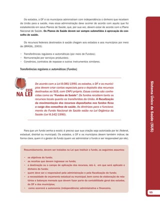 Os estados, o DF e os municípios administram com independência o dinheiro que recebem
da União para a saúde, mas essa administração deve ocorrer de acordo com aquilo que foi
estabelecido em seus Planos de Saúde, que, por sua vez, devem estar de acordo com o Plano
Nacional de Saúde. Os Planos de Saúde devem ser sempre submetidos à aprovação do con-
selho de saúde.

   Os recursos federais destinados à saúde chegam aos estados e aos municípios por meio
de (BRASIL, 2003):

• Transferências regulares e automáticas (por meio de Fundos);
• Remuneração por serviços produzidos;
• Convênios, contratos de repasse e outros instrumentos similares.

Transferências regulares e automáticas (Fundos)




                                                                                                    Sistema Único de Saúde (SUS)
             De acordo com a Lei 8.080/1990, os estados, o DF e os municí-
             pios devem criar contas especiais para o depósito dos recursos
             destinados ao SUS, com CNPJ próprio. Essas contas são conhe-
             cidas como os “Fundos de Saúde”. Os fundos recebem tanto os
             recursos locais quanto os transferidos da União. A ﬁscalização
             da movimentação dos recursos depositados nos fundos ﬁcou
             a cargo dos conselhos de saúde. As diretrizes para o funciona-
             mento do Fundo Nacional de Saúde estão na Lei Orgânica da
             Saúde (Lei 8.142/1990).




   Para que um fundo venha a existir, é preciso que sua criação seja autorizada por lei (federal,
estadual, distrital ou municipal). Os estados, o DF e os municípios devem também indicar, de
forma clara, quem é o gestor do fundo (quem vai administrar o fundo e ser responsável por ele).



   Resumidamente, devem ser tratados na Lei que instituir o fundo, os seguintes assuntos:

   • os objetivos do fundo;
   • as receitas que devem ingressar no fundo;
   • a destinação ou o campo de aplicação dos recursos, isto é, em que será aplicado o
     dinheiro do fundo;
   • quem deve ser o responsável pela administração e pela fiscalização do fundo;
   • a necessidade de orçamento estadual ou municipal, bem como de elaboração de rela-
     tórios e balanços mensais que devem fazer parte da contabilidade geral dos estados,
     do DF e dos municípios;
   • como ocorrerá a autonomia (independência) administrativa e financeira.
                                                                                                    65
 
