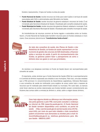 Existem, basicamente, 3 tipos de fundos na área da saúde:

             • Fundo Nacional de Saúde: recebe recursos da União para cobrir ações e serviços de saúde
               executados pelo SUS e administrados pelo Ministério da Saúde.
             • Fundo Estadual de Saúde: recebe recursos do governo estadual e recursos da União. É ad-
               ministrado pela Secretaria Estadual de Saúde e fiscalizado pelo conselho estadual de saúde.
             • Fundo Municipal de Saúde: recebe recursos dos governos federal, estadual e municipal. É ad-
               ministrado pela Secretaria Municipal de Saúde e fiscalizado pelo conselho municipal de saúde.

                As transferências de recursos ocorrem de forma regular e automática entre os fundos.
             Assim, o Fundo Nacional de Saúde pode transferir recursos para os Fundos estaduais e muni-
             cipais. Esse processo denomina-se “transferências fundo-a-fundo”.




                          Ao lado dos conselhos de saúde, dos Planos de Saúde e dos
                          Relatórios de Gestão, os fundos de saúde representam um ins-
                          trumento de gestão dos recursos do SUS destinados a financiar
                          ações e serviços de saúde. A partir do acompanhamento dos
                          fundos, os gestores podem fazer o planejamento de como o
                          dinheiro deve ser gasto (e com que prioridade).
Capítulo 6




                As receitas e as despesas ocorridas no Fundo de Saúde devem ser acompanhadas pelo
             conselho de saúde.

                 É importante, ainda, lembrar que o Fundo Nacional de Saúde (FNS) faz o acompanhamento
             e o controle do dinheiro repassado aos estados e aos municípios. Para isso, uma das medidas
             que o FNS promove é o encaminhamento às Assembleias Legislativas, Câmaras Municipais
             e aos conselhos de saúde de notificação (uma espécie de aviso) sobre todo o repasse de
             recursos que foi realizado para determinado estado ou município. Por outro lado, os bancos
             onde foram abertas as contas relacionadas aos fundos também avisam constantemente aos
             titulares das contas sobre a entrada de dinheiro e, ainda, sobre a origem desse dinheiro.




                          Caso haja alguma dúvida ou diferença nas informações presta-
                          das pelos gestores e pelo FNS, você pode consultar o endereço
                          na internet do FNS (www.fns.saude.gov.br). O Fundo Nacional
                          de Saúde também disponibiliza uma ouvidoria, no portal da
                          saúde (http://portal.saude.gov.br/portal/saude/area.cfm?id_
                          area=141), por meio da qual todo cidadão e todo conselheiro
                          podem encaminhar suas demandas ou dúvidas pelo e-mail: fa-
                          lecomfns@saude.gov.br ou telefonar, gratuitamene, para Dis-
  66                      que Saúde: 0800.61.1997.
 