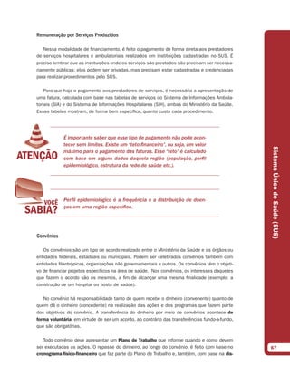 Remuneração por Serviços Produzidos

   Nessa modalidade de financiamento, é feito o pagamento de forma direta aos prestadores
de serviços hospitalares e ambulatoriais realizados em instituições cadastradas no SUS. É
preciso lembrar que as instituições onde os serviços são prestados não precisam ser necessa-
riamente públicas; elas podem ser privadas, mas precisam estar cadastradas e credenciadas
para realizar procedimentos pelo SUS.

    Para que haja o pagamento aos prestadores de serviços, é necessária a apresentação de
uma fatura, calculada com base nas tabelas de serviços do Sistema de Informações Ambula-
toriais (SIA) e do Sistema de Informações Hospitalares (SIH), ambas do Ministério da Saúde.
Essas tabelas mostram, de forma bem específica, quanto custa cada procedimento.




            É importante saber que esse tipo de pagamento não pode acon-
            tecer sem limites. Existe um “teto financeiro”, ou seja, um valor




                                                                                                Sistema Único de Saúde (SUS)
            máximo para o pagamento das faturas. Esse “teto” é calculado
            com base em alguns dados daquela região (população, perfil
            epidemiológico, estrutura da rede de saúde etc.).




            Perfil epidemiológico é a frequência e a distribuição de doen-
            ças em uma região específica.




Convênios

   Os convênios são um tipo de acordo realizado entre o Ministério da Saúde e os órgãos ou
entidades federais, estaduais ou municipais. Podem ser celebrados convênios também com
entidades filantrópicas, organizações não governamentais e outros. Os convênios têm o objeti-
vo de financiar projetos específicos na área de saúde. Nos convênios, os interesses daqueles
que fazem o acordo são os mesmos, a fim de alcançar uma mesma finalidade (exemplo: a
construção de um hospital ou posto de saúde).

   No convênio há responsabilidade tanto de quem recebe o dinheiro (convenente) quanto de
quem dá o dinheiro (concedente) na realização das ações e dos programas que fazem parte
dos objetivos do convênio. A transferência do dinheiro por meio de convênios acontece de
forma voluntária, em virtude de ser um acordo, ao contrário das transferências fundo-a-fundo,
que são obrigatórias.

   Todo convênio deve apresentar um Plano de Trabalho que informe quando e como devem
ser executadas as ações. O repasse do dinheiro, ao longo do convênio, é feito com base no       67
cronograma físico-ﬁnanceiro que faz parte do Plano de Trabalho e, também, com base na dis-
 