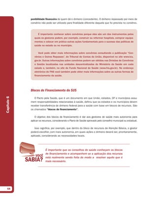 ponibilidade ﬁnanceira de quem dá o dinheiro (concedente). O dinheiro repassado por meio de
             convênio não pode ser utilizado para finalidade diferente daquela que foi prevista no convênio.



                   É importante conhecer sobre convênios porque eles são um dos instrumentos pelos
                quais os gestores podem, por exemplo, construir ou reformar hospitais, comprar equipa-
                mentos e colocar em prática outras ações fundamentais para o sucesso das políticas de
                saúde no estado ou no município.

                    Você pode obter mais informações sobre convênios consultando a publicação “Con-
                vênios e Outros Repasses”, do Tribunal de Contas da União, disponível no site www.tcu.
                gov.br. Outras informações sobre convênios podem ser obtidas nas Divisões de Convênios
                e Gestão localizadas nas unidades descentralizadas do Ministério da Saúde em cada
                estado e, também, no site do Fundo Nacional de Saúde (www.fns.gov.br). No endereço
                eletrônico do FNS você também pode obter mais informações sobre as outras formas de
                financiamento da saúde.




             Blocos de Financiamento do SUS
Capítulo 6




                O Pacto pela Saúde, que é um documento em que União, estados, DF e municípios assu-
             mem responsabilidades relacionadas à saúde, definiu que os estados e os municípios devem
             receber transferência de dinheiro federal para a saúde com base em blocos de recursos. São
             os chamados “blocos de ﬁnanciamento”.

                 O objetivo dos blocos de financiamento é dar aos gestores de saúde mais autonomia para
             aplicar os recursos, considerando o Plano de Saúde aprovado pelo conselho municipal ou estadual.

                Isso significa, por exemplo, que dentro do bloco de recursos da Atenção Básica, o gestor
             poderá escolher, com mais autonomia, em quais ações o dinheiro deverá ser, prioritariamente,
             aplicado, considerando as necessidades locais.




                          É importante que os conselhos de saúde conheçam os blocos
                          de financiamento e acompanhem se a aplicação dos recursos
                          está realmente sendo feita de modo a resolver aquilo que é
                          mais necessário.




  68
 