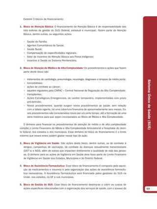 Existem 5 blocos de financiamento:

1. Bloco de Atenção Básica: O financiamento da Atenção Básica é de responsabilidade das
   três esferas de gestão do SUS (federal, estadual e municipal). Fazem parte da Atenção
   Básica, dentre outras, as seguintes ações:

   •   Saúde da Família;
   •   Agentes Comunitários de Saúde;
   •   Saúde Bucal;
   •   Compensação de especificidades regionais;
   •   Fator de incentivo da Atenção Básica aos Povos Indígenas;
   •   Incentivo à Saúde no Sistema Penitenciário.

2. Bloco de Atenção de Média e de Alta Complexidade: Os procedimentos e ações que fazem
   parte deste bloco são:

   • tratamentos de cardiologia, pneumologia, neurologia, diagnoses e terapias de médio porte;




                                                                                                 Sistema Único de Saúde (SUS)
   • hemodiálises;
   • ações de combate ao câncer;
   • aqueles regulados pela CNRAC – Central Nacional de Regulação da Alta Complexidade;
   • transplantes;
   • Ações Estratégicas Emergenciais, de caráter temporário, implementadas com prazo
     pré-definido;
   • Novos procedimentos: quando surgem novos procedimentos de saúde, sem relação
     com a tabela vigente, há uma cobertura financeira de aproximadamente seis meses. Es-
     ses procedimentos são considerados novos por um certo tempo, até a formação de uma
     série histórica para que sejam incorporados ao Bloco de Média e Alta Complexidade.

    O dinheiro para financiar os procedimentos de atenção de média e de alta complexidade
compõe o Limite Financeiro da Média e Alta Complexidade Ambulatorial e Hospitalar do distri-
to federal, dos estados e dos municípios. Esse dinheiro do bloco de financiamento é o limite
máximo que esses entes podem gastar nesse tipo de ação.

3. Bloco de Vigilância em Saúde: São ações deste bloco, dentre outras, as de combate à
   dengue, campanhas de vacinação, de combate às doenças sexualmente transmissíveis
   (DST´s) e AIDS, além de outras que impactam diretamente a qualidade de vida das pesso-
   as. O dinheiro para as ações de Vigilância em Saúde deve fazer parte do Limite Financeiro
   de Vigilância em Saúde dos Estados, Municípios e do Distrito Federal.

4. Bloco de Assistência Farmacêutica: Esse bloco de financiamento é composto pela aquisi-
   ção de medicamentos e insumos e pela organização das ações de assistência farmacêu-
   tica necessárias. A Assistência Farmacêutica será financiada pelos gestores do SUS na
   União, nos estados, no DF e nos municípios.

5. Bloco de Gestão do SUS: Esse bloco de financiamento destina-se a cobrir os custos de
   ações específicas relacionadas com a organização dos serviços de saúde, com o acesso da       69
 