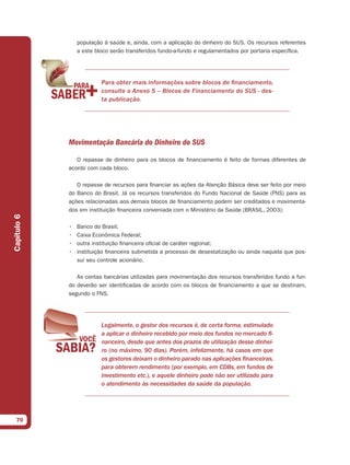 população à saúde e, ainda, com a aplicação do dinheiro do SUS. Os recursos referentes
                 a este bloco serão transferidos fundo-a-fundo e regulamentados por portaria específica.




                          Para obter mais informações sobre blocos de financiamento,
                          consulte o Anexo 5 – Blocos de Financiamento do SUS - des-
                          ta publicação.




             Movimentação Bancária do Dinheiro do SUS

                O repasse de dinheiro para os blocos de financiamento é feito de formas diferentes de
             acordo com cada bloco.

                O repasse de recursos para financiar as ações da Atenção Básica deve ser feito por meio
             do Banco do Brasil. Já os recursos transferidos do Fundo Nacional de Saúde (FNS) para as
             ações relacionadas aos demais blocos de financiamento podem ser creditados e movimenta-
             dos em instituição financeira conveniada com o Ministério da Saúde (BRASIL, 2003):
Capítulo 6




             •   Banco do Brasil;
             •   Caixa Econômica Federal;
             •   outra instituição financeira oficial de caráter regional;
             •   instituição financeira submetida a processo de desestatização ou ainda naquela que pos-
                 sui seu controle acionário.

                As contas bancárias utilizadas para movimentação dos recursos transferidos fundo a fun-
             do deverão ser identificadas de acordo com os blocos de financiamento a que se destinam,
             segundo o FNS.




                          Legalmente, o gestor dos recursos é, de certa forma, estimulado
                          a aplicar o dinheiro recebido por meio dos fundos no mercado fi-
                          nanceiro, desde que antes dos prazos de utilização desse dinhei-
                          ro (no máximo, 90 dias). Porém, infelizmente, há casos em que
                          os gestores deixam o dinheiro parado nas aplicações financeiras,
                          para obterem rendimento (por exemplo, em CDBs, em fundos de
                          investimento etc.), e aquele dinheiro pode não ser utilizado para
                          o atendimento às necessidades da saúde da população.




  70
 