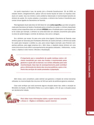 Um ponto importante é que, de acordo com a Emenda Constitucional 29, de 2000, os
estados devem, obrigatoriamente, aplicar 12% da receita líquida de todos os impostos esta-
duais em saúde. Isso nos remete a outro problema relacionado à movimentação bancária do
dinheiro da saúde. Em muitos estados e municípios, o dinheiro dos fundos é transferido para
contas únicas ligadas às Secretarias de Fazenda.

    Pela legislação atual cada área do SUS deve ter uma conta especíﬁca, que deve ser geren-
ciada pela Secretaria de Saúde e fiscalizada pelos conselhos de saúde e o dinheiro depositado
nessas contas específicas deve ser utilizado APENAS para a finalidade para a qual aquela con-
ta foi criada (por exemplo, o dinheiro na conta ECD deve ser utilizado unicamente para ações
na área de epidemiologia e controle de doenças, tais como a dengue).

    Se o dinheiro, por acaso, for para uma conta única ligada à Secretaria de Fazenda, esse
dinheiro pode ser desviado para finalidades diferentes da saúde (exemplo: o dinheiro da saúde
foi usado para recapear o asfalto) ou, pior, para coisas ilegais (exemplo: para financiar cam-
panhas políticas, para pagar propinas etc.). Além disso, o depósito desse dinheiro em uma
conta única torna muito difícil o acompanhamento dos gastos realizados. Infelizmente, muitas




                                                                                                 Sistema Único de Saúde (SUS)
vezes, o objetivo é este mesmo: dificultar a fiscalização.




            É importante que o conselheiro de saúde conheça como o di-
            nheiro transferido por meio dos fundos é movimentado pelos
            gestores e quais são os bancos e as contas utilizadas para esta
            movimentação. Esse tipo de acompanhamento pode contribuir
            para a diminuição do desvio dos recursos públicos e para a me-
            lhoria dos serviços de saúde prestados à população.




    Além disso, você, conselheiro, pode solicitar aos gestores a relação de contas bancárias
utilizadas na movimentação dos recursos do SUS por parte da prefeitura/governo estadual.

   Caso você verifique que está ocorrendo alguma situação desse tipo, relate a situação ao
Ministério da Saúde, ao Ministério Público ou a outros órgãos, a fim de que a situação possa
ser devidamente tratada.




            Para obter mais informações sobre a quem recorrer, consulte
            o Anexo 1 - Órgãos e entidades a quem recorrer.




                                                                                                 71
 