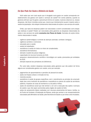 Em Que Pode Ser Gasto o Dinheiro da Saúde

                Você sabia que nem tudo aquilo que é divulgado como gasto em saúde corresponde ver-
             dadeiramente aos gastos com ações e serviços de saúde? Em outras palavras, quando os
             gestores afirmam que foi gasto o percentual mínimo em saúde, é preciso observar se, nessas
             despesas, não foram incluídas outras que, mesmo que indiretamente causem impacto sobre a
             saúde da população, não estejam diretamente relacionadas às ações e aos serviços de saúde.

                Então, que tipos de despesas podem ser executadas e serem consideradas como despe-
             sas relativas à saúde? Podem ser executadas pelos gestores as despesas relacionadas às
             ações e aos serviços de saúde constantes dos Planos de Saúde. Exemplos de ações direta-
             mente relacionadas à saúde:

             • vigilância epidemiológica e controle de doenças (exemplo: combate à dengue);
             • vigilância sanitária e nutricional;
             • educação para a saúde;
             • saúde do trabalhador;
             • assistência à saúde em todos os níveis de complexidade;
             • assistência farmacêutica;
             • atenção à saúde dos povos indígenas;
             • capacitação de recursos humanos do SUS;
Capítulo 6




             • pesquisa e desenvolvimento científico e tecnológico em saúde, promovidos por entidades
               do SUS;
             • atenção especial aos portadores de deficiência;

                Por outro lado, existem despesas executadas pelos gestores que não podem de forma
             alguma ser consideradas gastos com saúde, como por exemplo:

             • pagamentos de aposentadorias e pensões de pessoal da saúde;
             • ações de limpeza urbana e remoção de lixo;
             • merenda escolar;
             • assistência à saúde de grupos específicos, sem o atendimento ao princípio da universali-
               dade (tais como institutos de previdência e assistência ou planos de saúde de servidores
               públicos, hospitais do corpo de bombeiros ou da polícia militar);
             • ações de assistência social que não tenham a ver com a execução das ações e serviços
               de saúde e que não sejam promovidas pelos órgãos de saúde do SUS;
             • ações de saneamento básico realizadas com recursos provenientes de taxas e tarifas, ou
               do Fundo de Combate e Erradicação da Pobreza, ainda que venham a ser excepcionalmente
               executadas pelo Ministério da Saúde, pela Secretaria de Saúde ou por entes a ela vinculados.




  72
 