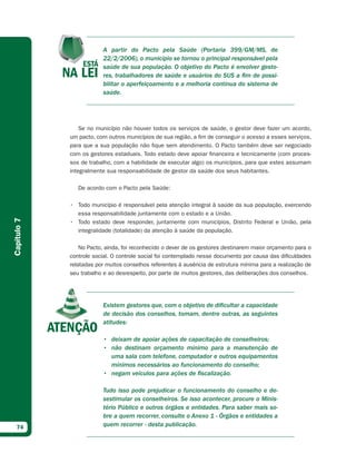 A partir do Pacto pela Saúde (Portaria 399/GM/MS, de
                         22/2/2006), o município se tornou o principal responsável pela
                         saúde de sua população. O objetivo do Pacto é envolver gesto-
                         res, trabalhadores de saúde e usuários do SUS a fim de possi-
                         bilitar o aperfeiçoamento e a melhoria contínua do sistema de
                         saúde.




                 Se no município não houver todos os serviços de saúde, o gestor deve fazer um acordo,
             um pacto, com outros municípios de sua região, a fim de conseguir o acesso a esses serviços,
             para que a sua população não fique sem atendimento. O Pacto também deve ser negociado
             com os gestores estaduais. Todo estado deve apoiar financeira e tecnicamente (com proces-
             sos de trabalho, com a habilidade de executar algo) os municípios, para que estes assumam
             integralmente sua responsabilidade de gestor da saúde dos seus habitantes.

                De acordo com o Pacto pela Saúde:

             • Todo município é responsável pela atenção integral à saúde da sua população, exercendo
               essa responsabilidade juntamente com o estado e a União.
Capítulo 7




             • Todo estado deve responder, juntamente com municípios, Distrito Federal e União, pela
               integralidade (totalidade) da atenção à saúde da população.

                 No Pacto, ainda, foi reconhecido o dever de os gestores destinarem maior orçamento para o
             controle social. O controle social foi contemplado nesse documento por causa das dificuldades
             relatadas por muitos conselhos referentes à ausência de estrutura mínima para a realização de
             seu trabalho e ao desrespeito, por parte de muitos gestores, das deliberações dos conselhos.




                         Existem gestores que, com o objetivo de dificultar a capacidade
                         de decisão dos conselhos, tomam, dentre outras, as seguintes
                         atitudes:

                         • deixam de apoiar ações de capacitação de conselheiros;
                         • não destinam orçamento mínimo para a manutenção de
                           uma sala com telefone, computador e outros equipamentos
                           mínimos necessários ao funcionamento do conselho;
                         • negam veículos para ações de fiscalização.

                         Tudo isso pode prejudicar o funcionamento do conselho e de-
                         sestimular os conselheiros. Se isso acontecer, procure o Minis-
                         tério Público e outros órgãos e entidades. Para saber mais so-
                         bre a quem recorrer, consulte o Anexo 1 - Órgãos e entidades a
  74                     quem recorrer - desta publicação.
 