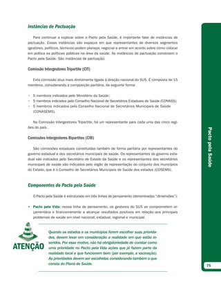 Instâncias de Pactuação

   Para continuar a explicar sobre o Pacto pela Saúde, é importante falar de instâncias de
pactuação. Essas instâncias são espaços em que representantes de diversos segmentos
(gestores, políticos, técnicos) podem planejar, negociar e entrar em acordo sobre como colocar
em prática as políticas públicas na área da saúde. As instâncias de pactuação constroem o
Pacto pela Saúde. São instâncias de pactuação:

Comissão Intergestores Tripartite (CIT)

  Esta comissão atua mais diretamente ligada à direção nacional do SUS. É composta de 15
membros, considerando a composição paritária, da seguinte forma:

• 5 membros indicados pelo Ministério da Saúde;
• 5 membros indicados pelo Conselho Nacional de Secretários Estaduais de Saúde (CONASS);
• 5 membros indicados pelo Conselho Nacional de Secretários Municipais de Saúde
  (CONASEMS).

   Na Comissão Intergestores Tripartite, há um representante para cada uma das cinco regi-
ões do país.




                                                                                                 Pacto pela Saúde
Comissões Intergestores Bipartites (CIB)

   São comissões estaduais constituídas também de forma paritária por representantes do
governo estadual e dos secretários municipais de saúde. Os representantes do governo esta-
dual são indicados pelo Secretário de Estado da Saúde e os representantes dos secretários
municipais de saúde são indicados pelo órgão de representação do conjunto dos municípios
do Estado, que é o Conselho de Secretários Municipais de Saúde dos estados (COSEMS).



Componentes do Pacto pela Saúde

   O Pacto pela Saúde é estruturado em três linhas de pensamento (denominadas “dimensões”):

• Pacto pela Vida: nessa linha de pensamento, os gestores do SUS se comprometem or-
  çamentária e financeiramente a alcançar resultados positivos em relação aos principais
  problemas de saúde em nível nacional, estadual, regional e municipal.



            Quando os estados e os municípios forem escolher suas priorida-
            des, devem levar em consideração a realidade em que estão in-
            seridos. Por esse motivo, não há obrigatoriedade de constar como
            uma prioridade no Pacto pela Vida ações que já fazem parte da
            realidade local e que funcionem bem (por exemplo, a vacinação).
            As prioridades devem ser escolhidas considerando também o que
            consta do Plano de Saúde.                                                            75
 