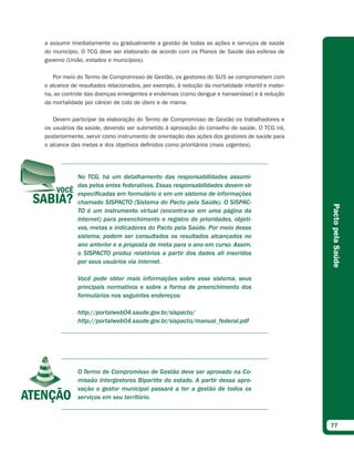 a assumir imediatamente ou gradualmente a gestão de todas as ações e serviços de saúde
do município. O TCG deve ser elaborado de acordo com os Planos de Saúde das esferas de
governo (União, estados e municípios).

   Por meio do Termo de Compromisso de Gestão, os gestores do SUS se comprometem com
o alcance de resultados relacionados, por exemplo, à redução da mortalidade infantil e mater-
na, ao controle das doenças emergentes e endemias (como dengue e hanseníase) e à redução
da mortalidade por câncer de colo de útero e de mama.

   Devem participar da elaboração do Termo de Compromisso de Gestão os trabalhadores e
os usuários da saúde, devendo ser submetido à aprovação do conselho de saúde. O TCG irá,
posteriormente, servir como instrumento de orientação das ações dos gestores de saúde para
o alcance das metas e dos objetivos definidos como prioritários (mais urgentes).




            No TCG, há um detalhamento das responsabilidades assumi-
            das pelos entes federativos. Essas responsabilidades devem vir
            especificadas em formulário e em um sistema de informações
            chamado SISPACTO (Sistema do Pacto pela Saúde). O SISPAC-




                                                                                                Pacto pela Saúde
            TO é um instrumento virtual (encontra-se em uma página da
            internet) para preenchimento e registro de prioridades, objeti-
            vos, metas e indicadores do Pacto pela Saúde. Por meio desse
            sistema, podem ser consultados os resultados alcançados no
            ano anterior e a proposta de meta para o ano em curso. Assim,
            o SISPACTO produz relatórios a partir dos dados ali inseridos
            por seus usuários via internet.

            Você pode obter mais informações sobre esse sistema, seus
            principais normativos e sobre a forma de preenchimento dos
            formulários nos seguintes endereços:

            http://portalweb04.saude.gov.br/sispacto/
            http://portalweb04.saude.gov.br/sispacto/manual_federal.pdf




            O Termo de Compromisso de Gestão deve ser aprovado na Co-
            missão Intergestores Bipartite do estado. A partir dessa apro-
            vação o gestor municipal passará a ter a gestão de todos os
            serviços em seu território.



                                                                                                77
 