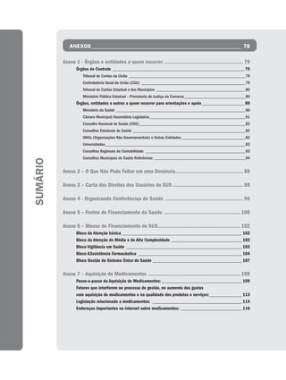 ANEXOS _____________________________________________________ 78

          Anexo 1 - Órgãos e entidades a quem recorrer ....................................................... 79
                 Órgãos de Controle ________________________________________________________ 79
                     Tribunal de Contas da União _______________________________________________________79
                     Controladoria Geral da União (CGU) _________________________________________________79
                     Tribunal de Contas Estadual e dos Municípios __________________________________________80
                     Ministério Público Estadual – Promotoria de Justiça da Comarca_____________________________80
                 Órgãos, entidades e outros a quem recorrer para orientações e apoio __________________ 80
                     Ministério da Saúde _____________________________________________________________80
                     Câmara Municipal/Assembleia Legislativa _____________________________________________81
                     Conselho Nacional de Saúde (CNS) __________________________________________________82
                     Conselhos Estaduais de Saúde _____________________________________________________82
                     ONGs (Organizações Não Governamentais) e Outras Entidades ______________________________82
                     Universidades __________________________________________________________________83
                     Conselhos Regionais de Contabilidade _______________________________________________83
                     Conselhos Municipais de Saúde Referências ___________________________________________84
SUMÁRIO




          Anexo 2 – O Que Não Pode Faltar em uma Denúncia............................................... 86

          Anexo 3 – Carta dos Direitos dos Usuários do SUS ................................................. 88

          Anexo 4 - Organizando Conferências de Saúde ...................................................... 96

          Anexo 5 – Fontes de Financiamento da Saúde ..................................................... 100

          Anexo 6 – Blocos de Financiamento do SUS ......................................................... 102
                 Bloco da Atenção básica ___________________________________________________ 102
                 Bloco da Atenção de Média e de Alta Complexidade ______________________________ 102
                 Bloco Vigilância em Saúde _________________________________________________ 103
                 Bloco A3ssistência Farmacêutica ____________________________________________ 104
                 Bloco Gestão do Sistema Único de Saúde ______________________________________ 107

          Anexo 7 – Aquisição de Medicamentos ................................................................ 108
                 Passo-a-passo da Aquisição de Medicamentos: __________________________________ 109
                 Fatores que interferem no processo de gestão, no aumento dos gastos
                 com aquisição de medicamentos e na qualidade dos produtos e serviços:______________ 113
                 Legislação relacionada a medicamentos: ______________________________________ 114
                 Endereços importantes na internet sobre medicamentos: __________________________ 116
 