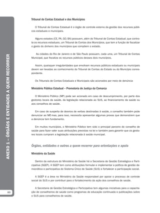 Tribunal de Contas Estadual e dos Municípios

                                                  O Tribunal de Contas Estadual é o órgão de controle externo da gestão dos recursos públi-
                                               cos estaduais e municipais.

                                                   Alguns estados (CE, PA, GO, BA) possuem, além do Tribunal de Contas Estadual, que contro-
                                               la os recursos estaduais, um Tribunal de Contas dos Municípios, que tem a função de fiscalizar
                                               o gasto do dinheiro dos municípios que compõem o estado.

                                                  As cidades do Rio de Janeiro e de São Paulo possuem, cada uma, um Tribunal de Contas
ANEXO 1 – ÓRGÃOS E ENTIDADES A QUEM RECORRER




                                               Municipal, que fiscaliza os recursos públicos desses dois municípios.

                                                  Assim, quaisquer irregularidades que envolvam recursos públicos estaduais ou municipais
                                               devem ser levadas ao conhecimento do Tribunal de Contas do Estado ou do Município corres-
                                               pondente.

                                                  Os Tribunais de Contas Estaduais e Municipais são acionados por meio de denúncia

                                               Ministério Público Estadual – Promotoria de Justiça da Comarca

                                                  O Ministério Público (MP) pode ser acionado em caso de descumprimento, por parte dos
                                               gestores locais da saúde, da legislação relacionada ao SUS, ao financiamento da saúde ou
                                               aos conselhos de saúde.

                                                  Em caso de suspeita de desvios de verbas destinadas à saúde, o conselho também pode
                                               denunciar ao MP mas, para isso, necessita apresentar algumas provas que demonstrem que
                                                              ,
                                               a denúncia tem fundamento.

                                                  Em muitos municípios, o Ministério Público tem sido o principal parceiro do conselho de
                                               saúde para fazer valer suas atribuições previstas na lei e também para garantir que os gesto-
                                               res locais cumpram a legislação relacionada à saúde municipal.



                                               Órgãos, entidades e outros a quem recorrer para orientações e apoio

                                               Ministério da Saúde

                                                  Dentro da estrutura do Ministério da Saúde há a Secretaria de Gestão Estratégica e Parti-
                                               cipativa (SGEP). A SGEP tem como atribuições formular e implementar a política de gestão de-
                                               mocrática e participativa do Sistema Único de Saúde (SUS) e fortalecer a participação social.

                                                  A SGEP é a área no Ministério da Saúde responsável por apoiar o processo de controle
                                               social do SUS e por contribuir para o fortalecimento da ação dos conselhos de saúde.

                                                  A Secretaria de Gestão Estratégica e Participativa tem algumas iniciativas para a capacita-
            80                                 ção de conselheiros de saúde como programas de educação continuada e publicações sobre
                                               o SUS para conselheiros de saúde.
 