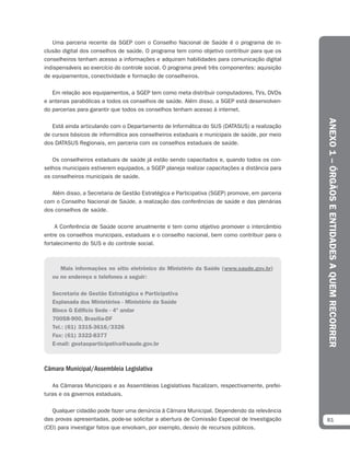Uma parceria recente da SGEP com o Conselho Nacional de Saúde é o programa de in-
clusão digital dos conselhos de saúde. O programa tem como objetivo contribuir para que os
conselheiros tenham acesso a informações e adquiram habilidades para comunicação digital
indispensáveis ao exercício do controle social. O programa prevê três componentes: aquisição
de equipamentos, conectividade e formação de conselheiros.

   Em relação aos equipamentos, a SGEP tem como meta distribuir computadores, TVs, DVDs
e antenas parabólicas a todos os conselhos de saúde. Além disso, a SGEP está desenvolven-
do parcerias para garantir que todos os conselhos tenham acesso à internet.




                                                                                                ANEXO 1 – ÓRGÃOS E ENTIDADES A QUEM RECORRER
   Está ainda articulando com o Departamento de Informática do SUS (DATASUS) a realização
de cursos básicos de informática aos conselheiros estaduais e municipais de saúde, por meio
dos DATASUS Regionais, em parceria com os conselhos estaduais de saúde.

   Os conselheiros estaduais de saúde já estão sendo capacitados e, quando todos os con-
selhos municipais estiverem equipados, a SGEP planeja realizar capacitações a distância para
os conselheiros municipais de saúde.

   Além disso, a Secretaria de Gestão Estratégica e Participativa (SGEP) promove, em parceria
com o Conselho Nacional de Saúde, a realização das conferências de saúde e das plenárias
dos conselhos de saúde.

    A Conferência de Saúde ocorre anualmente e tem como objetivo promover o intercâmbio
entre os conselhos municipais, estaduais e o conselho nacional, bem como contribuir para o
fortalecimento do SUS e do controle social.



      Mais informações no sítio eletrônico do Ministério da Saúde (www.saude.gov.br)
   ou no endereço e telefones a seguir:

   Secretaria de Gestão Estratégica e Participativa
   Esplanada dos Ministérios - Ministério da Saúde
   Bloco G Edifício Sede - 4º andar
   70058-900, Brasília-DF
   Tel.: (61) 3315-3616/3326
   Fax: (61) 3322-8377
   E-mail: gestaoparticipativa@saude.gov.br



Câmara Municipal/Assembleia Legislativa

   As Câmaras Municipais e as Assembleias Legislativas fiscalizam, respectivamente, prefei-
turas e os governos estaduais.

   Qualquer cidadão pode fazer uma denúncia à Câmara Municipal. Dependendo da relevância
das provas apresentadas, pode-se solicitar a abertura de Comissão Especial de Investigação      81
(CEI) para investigar fatos que envolvam, por exemplo, desvio de recursos públicos.
 