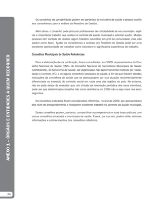 Os conselhos de contabilidade podem ser parceiros do conselho de saúde e prestar auxílio
                                               aos conselheiros para a análise do Relatório de Gestão.

                                                  Além disso, o conselho pode procurar profissionais de contabilidade de seu município, expli-
                                               car o importante trabalho que realiza no controle da saúde municipal e solicitar auxílio. Muitas
                                               pessoas têm vontade de realizar algum trabalho voluntário em prol da comunidade, mas não
                                               sabem como fazer. Ajudar os conselheiros a analisar um Relatório de Gestão pode ser uma
                                               excelente oportunidade de trabalhar como voluntário e significativa experiência de trabalho.

                                               Conselhos Municipais de Saúde Referências
ANEXO 1 – ÓRGÃOS E ENTIDADES A QUEM RECORRER




                                                   Para a elaboração desta publicação, foram consultados, em 2009, representantes do Con-
                                               selho Nacional de Saúde (CNS), do Conselho Nacional de Secretários Municipais de Saúde
                                               (CONASEMS), do Ministério da Saúde, da Organização Não Governamental Instituto de Fiscali-
                                               zação e Controle (IFC) e de alguns conselhos estaduais de saúde, a fim de que fossem obtidas
                                               indicações de conselhos de saúde que se destacassem por sua atuação reconhecidamente
                                               diferenciada no exercício do controle social em cada uma das regiões do país. No entanto,
                                               não se pode deixar de ressaltar que, em virtude da renovação periódica dos seus membros,
                                               pode ser que determinado conselho tido como referência em 2009 não o seja mais nos anos
                                               seguintes.

                                                   Os conselhos indicados foram considerados referência, no ano de 2009, por apresentarem
                                               alto nível de amadurecimento e realizarem excelente trabalho no controle da saúde municipal.

                                                   Esses conselhos podem, portanto, compartilhar sua experiência e suas boas práticas com
                                               outros conselhos estaduais e municipais de saúde. Esses, por sua vez, podem obter valiosas
                                               informações e conhecimentos dos conselhos referência.




            84
 