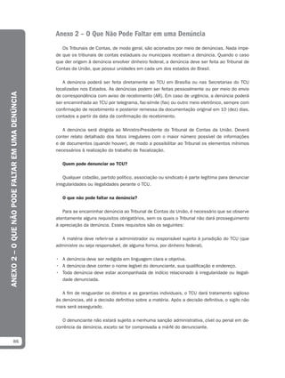 Anexo 2 – O Que Não Pode Faltar em uma Denúncia
                                                     Os Tribunais de Contas, de modo geral, são acionados por meio de denúncias. Nada impe-
                                                  de que os tribunais de contas estaduais ou municipais recebam a denúncia. Quando o caso
                                                  que der origem à denúncia envolver dinheiro federal, a denúncia deve ser feita ao Tribunal de
                                                  Contas da União, que possui unidades em cada um dos estados do Brasil.

                                                     A denúncia poderá ser feita diretamente ao TCU em Brasília ou nas Secretarias do TCU
                                                  localizadas nos Estados. As denúncias podem ser feitas pessoalmente ou por meio do envio
ANEXO 2 – O QUE NÃO PODE FALTAR EM UMA DENÚNCIA




                                                  de correspondência com aviso de recebimento (AR). Em caso de urgência, a denúncia poderá
                                                  ser encaminhada ao TCU por telegrama, fac-símile (fax) ou outro meio eletrônico, sempre com
                                                  confirmação de recebimento e posterior remessa da documentação original em 10 (dez) dias,
                                                  contados a partir da data da confirmação do recebimento.

                                                     A denúncia será dirigida ao Ministro-Presidente do Tribunal de Contas da União. Deverá
                                                  conter relato detalhado dos fatos irregulares com o maior número possível de informações
                                                  e de documentos (quando houver), de modo a possibilitar ao Tribunal os elementos mínimos
                                                  necessários à realização do trabalho de fiscalização.

                                                     Quem pode denunciar ao TCU?

                                                      Qualquer cidadão, partido político, associação ou sindicato é parte legítima para denunciar
                                                  irregularidades ou ilegalidades perante o TCU.

                                                     O que não pode faltar na denúncia?

                                                     Para se encaminhar denúncia ao Tribunal de Contas da União, é necessário que se observe
                                                  atentamente alguns requisitos obrigatórios, sem os quais o Tribunal não dará prosseguimento
                                                  à apreciação da denúncia. Esses requisitos são os seguintes:

                                                    A matéria deve referir-se a administrador ou responsável sujeito à jurisdição do TCU (que
                                                  administre ou seja responsável, de alguma forma, por dinheiro federal).

                                                  • A denúncia deve ser redigida em linguagem clara e objetiva.
                                                  • A denúncia deve conter o nome legível do denunciante, sua qualificação e endereço.
                                                  • Toda denúncia deve estar acompanhada de indício relacionado à irregularidade ou ilegali-
                                                    dade denunciada.

                                                     A fim de resguardar os direitos e as garantias individuais, o TCU dará tratamento sigiloso
                                                  às denúncias, até a decisão definitiva sobre a matéria. Após a decisão definitiva, o sigilo não
                                                  mais será assegurado.

                                                     O denunciante não estará sujeito a nenhuma sanção administrativa, cível ou penal em de-
                                                  corrência da denúncia, exceto se for comprovada a má-fé do denunciante.


             86
 