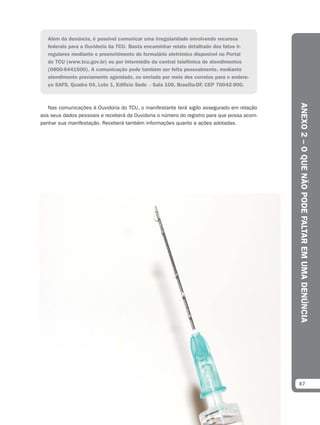 Além da denúncia, é possível comunicar uma irregularidade envolvendo recursos
   federais para a Ouvidoria da TCU. Basta encaminhar relato detalhado dos fatos ir-
   regulares mediante o preenchimento do formulário eletrônico disponível no Portal
   do TCU (www.tcu.gov.br) ou por intermédio da central telefônica de atendimentos
   (0800-6441500). A comunicação pode também ser feita pessoalmente, mediante
   atendimento previamente agendado, ou enviada por meio dos correios para o endere-
   ço SAFS, Quadra 04, Lote 1, Edifício Sede - Sala 106, Brasília-DF, CEP 70042-900.




                                                                                            ANEXO 2 – O QUE NÃO PODE FALTAR EM UMA DENÚNCIA
   Nas comunicações à Ouvidoria do TCU, o manifestante terá sigilo assegurado em relação
aos seus dados pessoais e receberá da Ouvidoria o número do registro para que possa acom-
panhar sua manifestação. Receberá também informações quanto a ações adotadas.




                                                                                            87
 