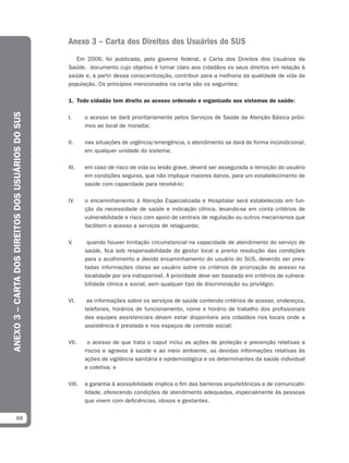 Anexo 3 – Carta dos Direitos dos Usuários do SUS
                                                      Em 2006, foi publicada, pelo governo federal, a Carta dos Direitos dos Usuários da
                                                   Saúde, documento cujo objetivo é tornar claro aos cidadãos os seus direitos em relação à
                                                   saúde e, a partir dessa conscientização, contribuir para a melhoria da qualidade de vida da
                                                   população. Os princípios mencionados na carta são os seguintes:

                                                   1. Todo cidadão tem direito ao acesso ordenado e organizado aos sistemas de saúde:
ANEXO 3 – CARTA DOS DIREITOS DOS USUÁRIOS DO SUS




                                                   I.      o acesso se dará prioritariamente pelos Serviços de Saúde da Atenção Básica próxi-
                                                           mos ao local de moradia;

                                                   II.     nas situações de urgência/emergência, o atendimento se dará de forma incondicional,
                                                           em qualquer unidade do sistema;

                                                   III.    em caso de risco de vida ou lesão grave, deverá ser assegurada a remoção do usuário
                                                           em condições seguras, que não implique maiores danos, para um estabelecimento de
                                                           saúde com capacidade para recebê-lo;

                                                   IV.     o encaminhamento à Atenção Especializada e Hospitalar será estabelecido em fun-
                                                           ção da necessidade de saúde e indicação clínica, levando-se em conta critérios de
                                                           vulnerabilidade e risco com apoio de centrais de regulação ou outros mecanismos que
                                                           facilitem o acesso a serviços de retaguarda;

                                                   V.       quando houver limitação circunstancial na capacidade de atendimento do serviço de
                                                           saúde, fica sob responsabilidade do gestor local a pronta resolução das condições
                                                           para o acolhimento e devido encaminhamento do usuário do SUS, devendo ser pres-
                                                           tadas informações claras ao usuário sobre os critérios de priorização do acesso na
                                                           localidade por ora indisponível. A prioridade deve ser baseada em critérios de vulnera-
                                                           bilidade clínica e social, sem qualquer tipo de discriminação ou privilégio;

                                                   VI.      as informações sobre os serviços de saúde contendo critérios de acesso, endereços,
                                                           telefones, horários de funcionamento, nome e horário de trabalho dos profissionais
                                                           das equipes assistenciais devem estar disponíveis aos cidadãos nos locais onde a
                                                           assistência é prestada e nos espaços de controle social;

                                                   VII.     o acesso de que trata o caput inclui as ações de proteção e prevenção relativas a
                                                           riscos e agravos à saúde e ao meio ambiente, as devidas informações relativas às
                                                           ações de vigilância sanitária e epidemiológica e os determinantes da saúde individual
                                                           e coletiva; e

                                                   VIII.   a garantia à acessibilidade implica o fim das barreiras arquitetônicas e de comunicabi-
                                                           lidade, oferecendo condições de atendimento adequadas, especialmente às pessoas
                                                           que vivem com deficiências, idosos e gestantes.


              88
 