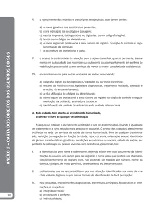 V.     o recebimento das receitas e prescrições terapêuticas, que devem conter:

                                                          a) o nome genérico das substâncias prescritas;
                                                          b) clara indicação da posologia e dosagem;
                                                          c) escrita impressa, datilografadas ou digitadas, ou em caligrafia legível;
                                                          d) textos sem códigos ou abreviaturas;
                                                          e) o nome legível do profissional e seu número de registro no órgão de controle e regu-
                                                             lamentação da profissão;
                                                          f) a assinatura do profissional e data.
ANEXO 3 – CARTA DOS DIREITOS DOS USUÁRIOS DO SUS




                                                   VI.    o acesso à continuidade da atenção com o apoio domiciliar, quando pertinente, treina-
                                                          mento em autocuidado que maximize sua autonomia ou acompanhamento em centros de
                                                          reabilitação psicossocial ou em serviços de menor ou maior complexidade assistencial;

                                                   VII.   encaminhamentos para outras unidades de saúde, observando:

                                                          a) caligrafia legível ou datilografados/digitados ou por meio eletrônico;
                                                          b) resumo da história clínica, hipóteses diagnósticas, tratamento realizado, evolução e
                                                             o motivo do encaminhamento;
                                                          c) a não utilização de códigos ou abreviaturas;
                                                          d) nome legível do profissional e seu número de registro no órgão de controle e regula-
                                                             mentação da profissão, assinado e datado; e
                                                          e) identificação da unidade de referência e da unidade referenciada.

                                                   3. Todo cidadão tem direito ao atendimento humanizado,
                                                      acolhedor e livre de qualquer discriminação

                                                      Assegura ao cidadão o atendimento acolhedor e livre de discriminação, visando à igualdade
                                                   de tratamento e a uma relação mais pessoal e saudável. É direito dos cidadãos atendimento
                                                   acolhedor na rede de serviços de saúde de forma humanizada, livre de qualquer discrimina-
                                                   ção, restrição ou negação em função de idade, raça, cor, etnia, orientação sexual, identidade
                                                   de gênero, características genéticas, condições econômicas ou sociais, estado de saúde, ser
                                                   portador de patologia ou pessoa vivendo com deficiência, garantindo-lhes:

                                                   I.     a identificação pelo nome e sobrenome, devendo existir em todo documento de identi-
                                                          ficação do usuário um campo para se registrar o nome pelo qual prefere ser chamado,
                                                          independentemente do registro civil, não podendo ser tratado por número, nome da
                                                          doença, códigos, de modo genérico, desrespeitoso ou preconceituoso;

                                                   II.    profissionais que se responsabilizem por sua atenção, identificados por meio de cra-
                                                          chás visíveis, legíveis ou por outras formas de identificação de fácil percepção;

                                                   III.   nas consultas, procedimentos diagnósticos, preventivos, cirúrgicos, terapêuticos e inter-
                                                          nações, o respeito a:
                                                          a) integridade física;
              90                                          b) privacidade e conforto;
                                                          c) individualidade;
 