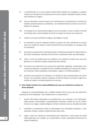 VI.     o consentimento ou a recusa dados anteriormente poderão ser revogados a qualquer
                                                           instante, por decisão livre e esclarecida, sem que lhe sejam imputadas sanções morais,
                                                           administrativas ou legais;

                                                   VII.    não ser submetido a nenhum exame, sem conhecimento e consentimento, nos locais de
                                                           trabalho (pré-admissionais ou periódicos), nos estabelecimentos prisionais e de ensino,
                                                           públicos ou privados;

                                                   VIII.   a indicação de um representante legal de sua livre escolha, a quem confiará a tomada
ANEXO 3 – CARTA DOS DIREITOS DOS USUÁRIOS DO SUS




                                                           de decisões para a eventualidade de tornar-se incapaz de exercer sua autonomia;

                                                   IX.     receber ou recusar assistência religiosa, psicológica e social;

                                                   X.      ter liberdade de procurar segunda opinião ou parecer de outro profissional ou serviço
                                                           sobre seu estado de saúde ou sobre procedimentos recomendados, em qualquer fase
                                                           do tratamento;

                                                   XI.     ser prévia e expressamente informado quando o tratamento proposto for experimental ou
                                                           fizer parte de pesquisa, decidindo de forma livre e esclarecida, sobre sua participação.

                                                   XII.    saber o nome dos profissionais que trabalham nas unidades de saúde, bem como dos
                                                           gerentes e/ou diretores e gestor responsável pelo serviço;

                                                   XIII.   ter acesso aos mecanismos de escuta para apresentar sugestões, reclamações e de-
                                                           núncias aos gestores e às gerências das unidades prestadoras de serviços de saúde e
                                                           às ouvidorias, sendo respeitada a privacidade, o sigilo e a confidencialidade; e

                                                   XIV.    participar dos processos de indicação e/ou eleição de seus representantes nas confe-
                                                           rências, nos conselhos nacional, estadual, do Distrito Federal, municipal e regional ou
                                                           distrital de saúde e conselhos gestores de serviços.

                                                   5. Todo cidadão também tem responsabilidades para que seu tratamento aconteça da
                                                      forma adequada

                                                      Assegura as responsabilidades que o cidadão também deve ter para que seu tratamento
                                                   aconteça de forma adequada. Todo cidadão deve se comprometer a:

                                                   I.      prestar informações apropriadas nos atendimentos, nas consultas e nas internações,
                                                           sobre queixas, enfermidades e hospitalizações anteriores, história de uso de medica-
                                                           mentos e/ou drogas, reações alérgicas e demais indicadores de sua situação de saúde;

                                                   II.     manifestar a compreensão sobre as informações e/ou orientações recebidas e, caso
                                                           subsistam dúvidas, solicitar esclarecimentos sobre elas;

                                                   III.    seguir o plano de tratamento recomendado pelo profissional e pela equipe de saúde
              92                                           responsável pelo seu cuidado, se compreendido e aceito, participando ativamente do
                                                           projeto terapêutico;
 