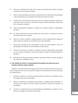 IV.     informar ao profissional de saúde e/ou à equipe responsável sobre qualquer mudança
        inesperada de sua condição de saúde;

V.      assumir responsabilidades pela recusa a procedimentos ou tratamentos recomendados
        e pela inobservância das orientações fornecidas pela equipe de saúde;

VI.     contribuir para o bem-estar de todos que circulam no ambiente de saúde, evitando prin-
        cipalmente ruídos, uso de fumo, derivados do tabaco e bebidas alcoólicas, colaborando
        com a limpeza do ambiente;




                                                                                                 ANEXO 3 – CARTA DOS DIREITOS DOS USUÁRIOS DO SUS
VII.    adotar comportamento respeitoso e cordial com os demais usuários e trabalhadores
        da saúde;

VIII.   ter sempre disponíveis para apresentação seus documentos e resultados de exames
        que permanecem em seu poder;

IX.     observar e cumprir o estatuto, o regimento geral ou outros regulamentos do espaço de
        saúde, desde que estejam em consonância com esta declaração;

X.      atentar para situações da sua vida cotidiana em que sua saúde esteja em risco e as
        possibilidades de redução da vulnerabilidade ao adoecimento;

XI.     comunicar aos serviços de saúde ou à vigilância sanitária irregularidades relacionadas
        ao uso e à oferta de produtos e serviços que afetem a saúde em ambientes públicos e
        privados; e

XII.    participar de eventos de promoção de saúde e desenvolver hábitos e atitudes saudáveis
        que melhorem a qualidade de vida.

6. Todo cidadão tem direito ao comprometimento dos gestores da saúde para que os
   princípios anteriores sejam cumpridos

    Assegura o comprometimento dos gestores para que os princípios anteriores sejam cum-
pridos. Os gestores do SUS, das três esferas de governo, para observância desses princípios,
se comprometem a:

I.      promover o respeito e o cumprimento desses direitos e deveres com a adoção de medi-
        das progressivas para sua efetivação;

II.     adotar as providências necessárias para subsidiar a divulgação desta declaração, in-
        serindo em suas ações as diretrizes relativas aos direitos e deveres dos usuários, ora
        formalizada;

III.    incentivar e implementar formas de participação dos trabalhadores e usuários nas ins-
        tâncias e nos órgãos de controle social do SUS;
                                                                                                 93
 