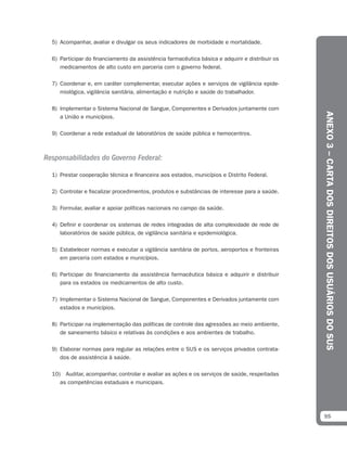 5) Acompanhar, avaliar e divulgar os seus indicadores de morbidade e mortalidade.

  6) Participar do financiamento da assistência farmacêutica básica e adquirir e distribuir os
     medicamentos de alto custo em parceria com o governo federal.

  7) Coordenar e, em caráter complementar, executar ações e serviços de vigilância epide-
     miológica, vigilância sanitária, alimentação e nutrição e saúde do trabalhador.

  8) Implementar o Sistema Nacional de Sangue, Componentes e Derivados juntamente com




                                                                                                 ANEXO 3 – CARTA DOS DIREITOS DOS USUÁRIOS DO SUS
     a União e municípios.

  9) Coordenar a rede estadual de laboratórios de saúde pública e hemocentros.



Responsabilidades do Governo Federal:

  1) Prestar cooperação técnica e financeira aos estados, municípios e Distrito Federal.

  2) Controlar e fiscalizar procedimentos, produtos e substâncias de interesse para a saúde.

  3) Formular, avaliar e apoiar políticas nacionais no campo da saúde.

  4) Definir e coordenar os sistemas de redes integradas de alta complexidade de rede de
     laboratórios de saúde pública, de vigilância sanitária e epidemiológica.

  5) Estabelecer normas e executar a vigilância sanitária de portos, aeroportos e fronteiras
     em parceria com estados e municípios.

  6) Participar do financiamento da assistência farmacêutica básica e adquirir e distribuir
     para os estados os medicamentos de alto custo.

  7) Implementar o Sistema Nacional de Sangue, Componentes e Derivados juntamente com
     estados e municípios.

  8) Participar na implementação das políticas de controle das agressões ao meio ambiente,
     de saneamento básico e relativas às condições e aos ambientes de trabalho.

  9) Elaborar normas para regular as relações entre o SUS e os serviços privados contrata-
     dos de assistência à saúde.

  10) Auditar, acompanhar, controlar e avaliar as ações e os serviços de saúde, respeitadas
     as competências estaduais e municipais.




                                                                                                 95
 