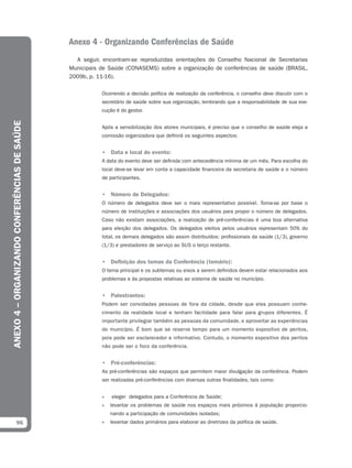 Anexo 4 - Organizando Conferências de Saúde
                                                A seguir, encontram-se reproduzidas orientações do Conselho Nacional de Secretarias
                                              Municipais de Saúde (CONASEMS) sobre a organização de conferências de saúde (BRASIL,
                                              2009b, p. 11-16).

                                                         Ocorrendo a decisão política de realização da conferência, o conselho deve discutir com o
                                                         secretário de saúde sobre sua organização, lembrando que a responsabilidade de sua exe-
                                                         cução é do gestor.
ANEXO 4 – ORGANIZANDO CONFERÊNCIAS DE SAÚDE




                                                         Após a sensibilização dos atores municipais, é preciso que o conselho de saúde eleja a
                                                         comissão organizadora que definirá os seguintes aspectos:


                                                         • Data e local do evento:
                                                         A data do evento deve ser definida com antecedência mínima de um mês. Para escolha do
                                                         local deve-se levar em conta a capacidade financeira da secretaria de saúde e o número
                                                         de participantes.


                                                         • Número de Delegados:
                                                         O número de delegados deve ser o mais representativo possível. Toma-se por base o
                                                         número de instituições e associações dos usuários para propor o número de delegados.
                                                         Caso não existam associações, a realização de pré-conferências é uma boa alternativa
                                                         para eleição dos delegados. Os delegados eleitos pelos usuários representam 50% do
                                                         total, os demais delegados são assim distribuídos: profissionais da saúde (1/3), governo
                                                         (1/3) e prestadores de serviço ao SUS o terço restante.


                                                         • Deﬁnição dos temas da Conferência (temário):
                                                         O tema principal e os subtemas ou eixos a serem definidos devem estar relacionados aos
                                                         problemas e às propostas relativas ao sistema de saúde no município.


                                                         • Palestrantes:
                                                         Podem ser convidadas pessoas de fora da cidade, desde que elas possuam conhe-
                                                         cimento da realidade local e tenham facilidade para falar para grupos diferentes. É
                                                         importante privilegiar também as pessoas da comunidade, e aproveitar as experiências
                                                         do município. É bom que se reserve tempo para um momento expositivo de peritos,
                                                         pois pode ser esclarecedor e informativo. Contudo, o momento expositivo dos peritos
                                                         não pode ser o foco da conferência.


                                                         • Pré-conferências:
                                                         As pré-conferências são espaços que permitem maior divulgação da conferência. Podem
                                                         ser realizadas pré-conferências com diversas outras finalidades, tais como:


                                                         »   eleger delegados para a Conferência de Saúde;
                                                         »   levantar os problemas de saúde nos espaços mais próximos à população proporcio-
                                                             nando a participação de comunidades isoladas;
            96                                           »   levantar dados primários para elaborar as diretrizes da política de saúde.
 