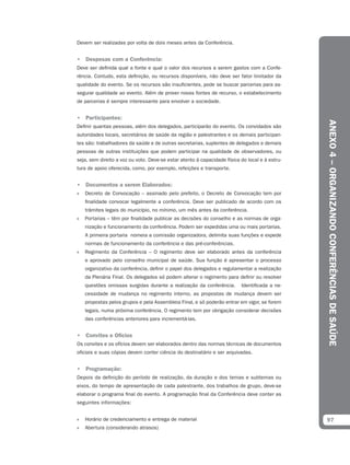 Devem ser realizadas por volta de dois meses antes da Conferência.


• Despesas com a Conferência:
Deve ser definida qual a fonte e qual o valor dos recursos a serem gastos com a Confe-
rência. Contudo, esta definição, ou recursos disponíveis, não deve ser fator limitador da
qualidade do evento. Se os recursos são insuficientes, pode se buscar parcerias para as-
segurar qualidade ao evento. Além de prover novas fontes de recurso, o estabelecimento
de parcerias é sempre interessante para envolver a sociedade.


• Participantes:




                                                                                                ANEXO 4 – ORGANIZANDO CONFERÊNCIAS DE SAÚDE
Definir quantas pessoas, além dos delegados, participarão do evento. Os convidados são
autoridades locais, secretários de saúde da região e palestrantes e os demais participan-
tes são: trabalhadores da saúde e de outras secretarias, suplentes de delegados e demais
pessoas de outras instituições que podem participar na qualidade de observadores, ou
seja, sem direito a voz ou voto. Deve-se estar atento à capacidade física do local e à estru-
tura de apoio oferecida, como, por exemplo, refeições e transporte.


• Documentos a serem Elaborados:
»   Decreto de Convocação – assinado pelo prefeito, o Decreto de Convocação tem por
    finalidade convocar legalmente a conferência. Deve ser publicado de acordo com os
    trâmites legais do município, no mínimo, um mês antes da conferência.
»   Portarias – têm por finalidade publicar as decisões do conselho e as normas de orga-
    nização e funcionamento da conferência. Podem ser expedidas uma ou mais portarias.
    A primeira portaria nomeia a comissão organizadora, delimita suas funções e expede
    normas de funcionamento da conferência e das pré-conferências.
»   Regimento da Conferência – O regimento deve ser elaborado antes da conferência
    e aprovado pelo conselho municipal de saúde. Sua função é apresentar o processo
    organizativo da conferência, definir o papel dos delegados e regulamentar a realização
    da Plenária Final. Os delegados só podem alterar o regimento para definir ou resolver
    questões omissas surgidas durante a realização da conferência.        Identificada a ne-
    cessidade de mudança no regimento interno, as propostas de mudança devem ser
    propostas pelos grupos e pela Assembleia Final, e só poderão entrar em vigor, se forem
    legais, numa próxima conferência. O regimento tem por obrigação considerar decisões
    das conferências anteriores para incrementá-las.


• Convites e Ofícios
Os convites e os ofícios devem ser elaborados dentro das normas técnicas de documentos
oficiais e suas cópias devem conter ciência do destinatário e ser arquivadas.


• Programação:
Depois da definição do período de realização, da duração e dos temas e subtemas ou
eixos, do tempo de apresentação de cada palestrante, dos trabalhos de grupo, deve-se
elaborar o programa final do evento. A programação final da Conferência deve conter as
seguintes informações:


»   Horário de credenciamento e entrega de material                                             97
»   Abertura (considerando atrasos)
 