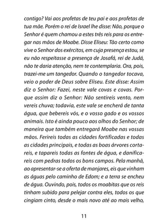 contigo? Vai aos profetas de teu pai e aos profetas de
tua mãe. Porém o rei de Israel lhe disse: Não, porque o
Senhor é quem chamou a estes três reis para os entre-
gar nas mãos de Moabe. Disse Eliseu: Tão certo como
vive o Senhor dos exércitos, em cuja presença estou, se
eu não respeitasse a presença de Josafá, rei de Judá,
não te daria atenção, nem te contemplaria. Ora, pois,
trazei-me um tangedor. Quando o tangedor tocava,
veio o poder de Deus sobre Eliseu. Este disse: Assim
diz o Senhor: Fazei, neste vale covas e covas. Por-
que assim diz o Senhor: Não sentireis vento, nem
vereis chuva; todavia, este vale se encherá de tanta
água, que bebereis vós, e o vosso gado e os vossos
animais. Isto é ainda pouco aos olhos do Senhor; de
maneira que também entregará Moabe nas vossas
mãos. Ferireis todas as cidades fortificadas e todas
as cidades principais, e todas as boas árvores corta-
reis, e tapareis todas as fontes de água, e danifica-
reis com pedras todos os bons campos. Pela manhã,
ao apresentar-se a oferta de manjares, eis que vinham
as águas pelo caminho de Edom; e a terra se encheu
de água. Ouvindo, pois, todos os moabitas que os reis
tinham subido para pelejar contra eles, todos os que
cingiam cinto, desde o mais novo até ao mais velho,

                          11
 