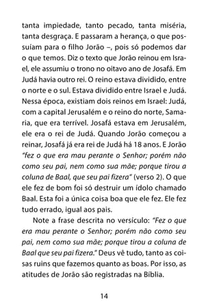 tanta impiedade, tanto pecado, tanta miséria,
tanta desgraça. E passaram a herança, o que pos-
suíam para o filho Jorão –, pois só podemos dar
o que temos. Diz o texto que Jorão reinou em Isra-
el, ele assumiu o trono no oitavo ano de Josafá. Em
Judá havia outro rei. O reino estava dividido, entre
o norte e o sul. Estava dividido entre Israel e Judá.
Nessa época, existiam dois reinos em Israel: Judá,
com a capital Jerusalém e o reino do norte, Sama-
ria, que era terrível. Josafá estava em Jerusalém,
ele era o rei de Judá. Quando Jorão começou a
reinar, Josafá já era rei de Judá há 18 anos. E Jorão
“fez o que era mau perante o Senhor; porém não
como seu pai, nem como sua mãe; porque tirou a
coluna de Baal, que seu pai fizera” (verso 2). O que
ele fez de bom foi só destruir um ídolo chamado
Baal. Esta foi a única coisa boa que ele fez. Ele fez
tudo errado, igual aos pais.
    Note a frase descrita no versículo: “Fez o que
era mau perante o Senhor; porém não como seu
pai, nem como sua mãe; porque tirou a coluna de
Baal que seu pai fizera.” Deus vê tudo, tanto as coi-
sas ruins que fazemos quanto as boas. Por isso, as
atitudes de Jorão são registradas na Bíblia.

                         14
 