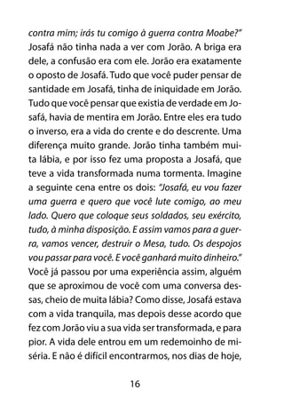 contra mim; irás tu comigo à guerra contra Moabe?”
Josafá não tinha nada a ver com Jorão. A briga era
dele, a confusão era com ele. Jorão era exatamente
o oposto de Josafá. Tudo que você puder pensar de
santidade em Josafá, tinha de iniquidade em Jorão.
Tudo que você pensar que existia de verdade em Jo-
safá, havia de mentira em Jorão. Entre eles era tudo
o inverso, era a vida do crente e do descrente. Uma
diferença muito grande. Jorão tinha também mui-
ta lábia, e por isso fez uma proposta a Josafá, que
teve a vida transformada numa tormenta. Imagine
a seguinte cena entre os dois: “Josafá, eu vou fazer
uma guerra e quero que você lute comigo, ao meu
lado. Quero que coloque seus soldados, seu exército,
tudo, à minha disposição. E assim vamos para a guer-
ra, vamos vencer, destruir o Mesa, tudo. Os despojos
vou passar para você. E você ganhará muito dinheiro.”
Você já passou por uma experiência assim, alguém
que se aproximou de você com uma conversa des-
sas, cheio de muita lábia? Como disse, Josafá estava
com a vida tranquila, mas depois desse acordo que
fez com Jorão viu a sua vida ser transformada, e para
pior. A vida dele entrou em um redemoinho de mi-
séria. E não é difícil encontrarmos, nos dias de hoje,

                         16
 