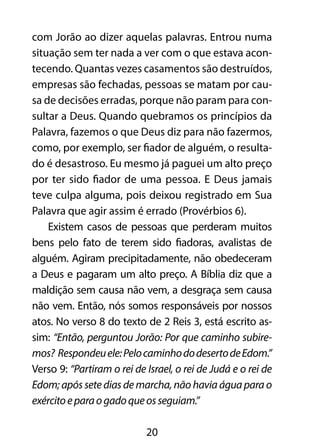 com Jorão ao dizer aquelas palavras. Entrou numa
situação sem ter nada a ver com o que estava acon-
tecendo. Quantas vezes casamentos são destruídos,
empresas são fechadas, pessoas se matam por cau-
sa de decisões erradas, porque não param para con-
sultar a Deus. Quando quebramos os princípios da
Palavra, fazemos o que Deus diz para não fazermos,
como, por exemplo, ser fiador de alguém, o resulta-
do é desastroso. Eu mesmo já paguei um alto preço
por ter sido fiador de uma pessoa. E Deus jamais
teve culpa alguma, pois deixou registrado em Sua
Palavra que agir assim é errado (Provérbios 6).
    Existem casos de pessoas que perderam muitos
bens pelo fato de terem sido fiadoras, avalistas de
alguém. Agiram precipitadamente, não obedeceram
a Deus e pagaram um alto preço. A Bíblia diz que a
maldição sem causa não vem, a desgraça sem causa
não vem. Então, nós somos responsáveis por nossos
atos. No verso 8 do texto de 2 Reis 3, está escrito as-
sim: “Então, perguntou Jorão: Por que caminho subire-
mos? Respondeu ele: Pelo caminho do deserto de Edom.”
Verso 9: “Partiram o rei de Israel, o rei de Judá e o rei de
Edom; após sete dias de marcha, não havia água para o
exército e para o gado que os seguiam.”

                            20
 