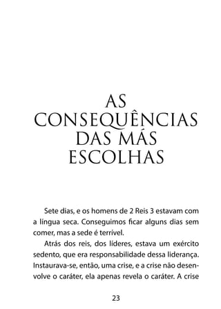 As
consequências
   das más
  escolhas

    Sete dias, e os homens de 2 Reis 3 estavam com
a língua seca. Conseguimos ficar alguns dias sem
comer, mas a sede é terrível.
    Atrás dos reis, dos líderes, estava um exército
sedento, que era responsabilidade dessa liderança.
Instaurava-se, então, uma crise, e a crise não desen-
volve o caráter, ela apenas revela o caráter. A crise

                         23
 