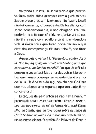 Voltando a Josafá. Ele sabia tudo o que precisa-
va fazer, assim como acontece com alguns crentes.
Sabem o que precisam fazer, mas não fazem. Josafá
não foi ignorante, foi consciente. Ele fez aliança com
Jorão, conscientemente, e não obrigado. Era livre,
poderia ter dito que não iria se ajuntar a ele, que
não tinha nada com aquilo e continuar vivendo a
vida. A única coisa que Jorão podia dar era o que
ele tinha, desesperança. Ele não tinha fé, não tinha
a Deus.
    Agora veja o verso 11: “Perguntou, porém, Josa-
fá: Não há, aqui, algum profeta do Senhor, para que
consultemos ao Senhor por ele?” Por que Josafá não
pensou nisso antes? Mas uma das coisas tão boni-
tas, que jamais conseguiremos entender é o amor
de Deus. Ele é o Deus da segunda chance. É o Deus
que nos oferece uma segunda oportunidade. É mi-
sericordioso!
    Então, Josafá perguntou se não havia nenhum
profeta ali para eles consultarem a Deus e “respon-
deu um dos servos do rei de Israel: Aqui está Eliseu,
filho de Safate, que deitava água sobre as mãos de
Elias”. Saiba que você e eu temos um profeta 24 ho-
ras ao nosso dispor. O profeta é a Palavra de Deus, a

                         27
 