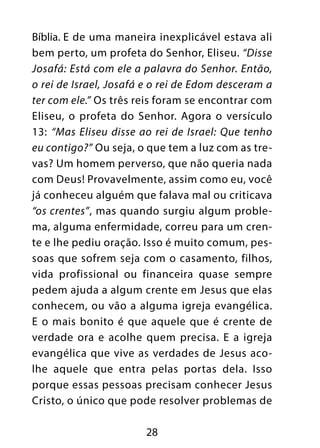 Bíblia. E de uma maneira inexplicável estava ali
bem perto, um profeta do Senhor, Eliseu. “Disse
Josafá: Está com ele a palavra do Senhor. Então,
o rei de Israel, Josafá e o rei de Edom desceram a
ter com ele.” Os três reis foram se encontrar com
Eliseu, o profeta do Senhor. Agora o versículo
13: “Mas Eliseu disse ao rei de Israel: Que tenho
eu contigo?” Ou seja, o que tem a luz com as tre-
vas? Um homem perverso, que não queria nada
com Deus! Provavelmente, assim como eu, você
já conheceu alguém que falava mal ou criticava
“os crentes”, mas quando surgiu algum proble-
ma, alguma enfermidade, correu para um cren-
te e lhe pediu oração. Isso é muito comum, pes-
soas que sofrem seja com o casamento, filhos,
vida profissional ou financeira quase sempre
pedem ajuda a algum crente em Jesus que elas
conhecem, ou vão a alguma igreja evangélica.
E o mais bonito é que aquele que é crente de
verdade ora e acolhe quem precisa. E a igreja
evangélica que vive as verdades de Jesus aco-
lhe aquele que entra pelas portas dela. Isso
porque essas pessoas precisam conhecer Jesus
Cristo, o único que pode resolver problemas de

                       28
 
