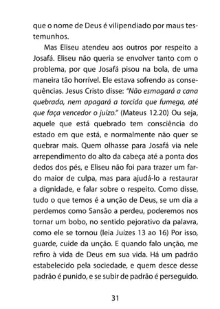 que o nome de Deus é vilipendiado por maus tes-
temunhos.
    Mas Eliseu atendeu aos outros por respeito a
Josafá. Eliseu não queria se envolver tanto com o
problema, por que Josafá pisou na bola, de uma
maneira tão horrível. Ele estava sofrendo as conse-
quências. Jesus Cristo disse: “Não esmagará a cana
quebrada, nem apagará a torcida que fumega, até
que faça vencedor o juízo.” (Mateus 12.20) Ou seja,
aquele que está quebrado tem consciência do
estado em que está, e normalmente não quer se
quebrar mais. Quem olhasse para Josafá via nele
arrependimento do alto da cabeça até a ponta dos
dedos dos pés, e Eliseu não foi para trazer um far-
do maior de culpa, mas para ajudá-lo a restaurar
a dignidade, e falar sobre o respeito. Como disse,
tudo o que temos é a unção de Deus, se um dia a
perdemos como Sansão a perdeu, poderemos nos
tornar um bobo, no sentido pejorativo da palavra,
como ele se tornou (leia Juízes 13 ao 16) Por isso,
guarde, cuide da unção. E quando falo unção, me
refiro à vida de Deus em sua vida. Há um padrão
estabelecido pela sociedade, e quem desce desse
padrão é punido, e se subir de padrão é perseguido.

                        31
 