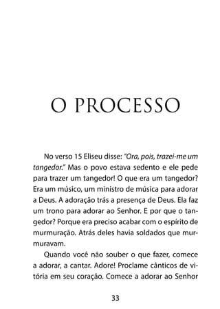 O processo

    No verso 15 Eliseu disse: “Ora, pois, trazei-me um
tangedor.” Mas o povo estava sedento e ele pede
para trazer um tangedor! O que era um tangedor?
Era um músico, um ministro de música para adorar
a Deus. A adoração trás a presença de Deus. Ela faz
um trono para adorar ao Senhor. E por que o tan-
gedor? Porque era preciso acabar com o espírito de
murmuração. Atrás deles havia soldados que mur-
muravam.
    Quando você não souber o que fazer, comece
a adorar, a cantar. Adore! Proclame cânticos de vi-
tória em seu coração. Comece a adorar ao Senhor

                         33
 